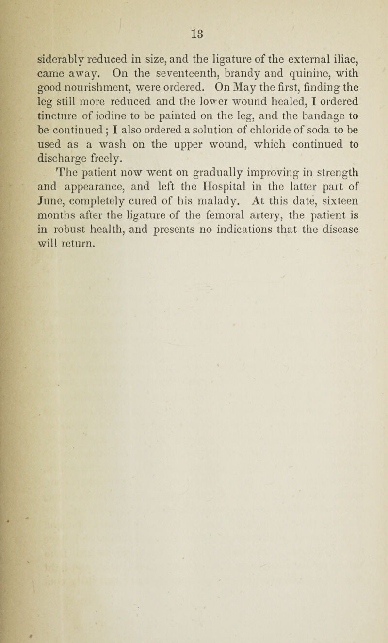 siderably reduced in size, and the ligature of the external iliac, came away. On the seventeenth, brandy and quinine, with good nourishment, were ordered. On May the first, finding the leg still more reduced and the lower wound healed, I ordered tincture of iodine to be painted on the leg, and the bandage to be continued ; I also ordered a solution of chloride of soda to be used as a wash on the upper wound, which continued to discharge freely. The patient now went on gradually improving in strength and appearance, and left the Hospital in the latter part of June, completely cured of his malady. At this date, sixteen months after the ligature of the femoral artery, the patient is in robust health, and presents no indications that the disease will return.