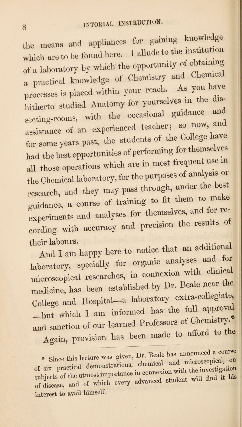 intoria^l instruction. the means and appliances for gaming knowledge which are to be foundhere. I allude to the mstitutmn of a laboratory by which the opportunity of obtaining a practical knowledge of Chemistry and Chemic processes is placed within your reach. s you aye hitherto studied Anatomy for yourselves in the dis¬ secting-rooms, with the occasional guidance an assistance of an experienced teacher; so now, and for some years past, the students o t e o ege had the best opportunities of performing for themselves all those operations which are in most frequent use in the Chemical laboratory, for the purposes of analysis or research, and they may pass through, under the best guidance, a course of training to fit them to make experiments and analyses for theniselves, and for re¬ cording with accuracy and precision t e resu s o their labours. And I am happy here to notice that an *^dditiona laboratory, specially for organic analyses and microscopical researches, in connexion with clinica medicine, has been established by Dr. Beale near the College and Hospital-a laboratory extra-coUegiate —but which I am informed has the full approva^ and sanction of our learned Professors of Chemistry^ Again, provision has been made to afford to the •5^ Since tRis lecture was given, Dr. Beale has announced a c of disease, and of ^hicli every advanced student mil interest to avail himself