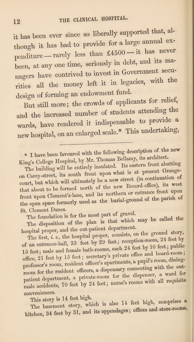 it has been ever since so liberally supported that, al¬ though it has had to provide for a large annual ex¬ penditure — rarely less than £4500 — it has never been, at any one time, seriously m debt, an its ma nagers have contrived to invest in Government secu¬ rities all the money left it in legacies, with t e design of forming an endowment fund. But stdl more; the crowds of applicants for relie , and the increased number of students attending the wards, have rendered it indispensable to provide a new hospital, on an enlarged scale.* This undertaking, * I have been favoured with the following description of the n King’s College Hospital, by Mr. Thomas Bellamy, its ’ The buildL will be entirely insulated. Its eastern front abutting on ctey« its south front upon what is at present Grange- court, bL which will ultimately he a new street (m “ rrabout to be formed north of the new Becord-efBce) its west front upon Clement’s-lane, and its northern or  W upon the open space formerly used as the hunal-ground of the parish St. Clement Danes. The foundation is for the most part of grave . , ii j xBp The disposition of the plan is that which may he called the hospital proper, and the out-patient department. The first, i a., the hospital proper, consists, on *e of an entrance-hall, 33 feet by 29 15 feet* male and female bath-rooms, each 2 ^ j k g nm • offiS 21 feet by 15 feet; secretary’s private office and board-^m professor’s room, resident officer’s apartments, a pupil s ^oom, d room for the resident officers, a dispensary connecting with patient department, a private-room for the ^ ^V .jj, Lie accidents, 70 feet by 24 feet; nurses rooms with all requis conveniences. s: “r—i. .w 14«MA. HSL^4 t.« k, 31. «.! if “>