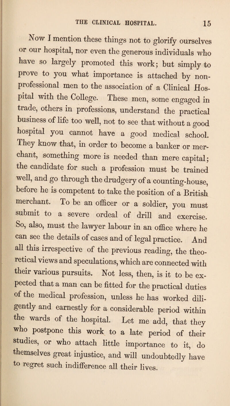 Now I mention these things not to glorify ourselves or our hospital, nor even the generous individuals who have so largely promoted this work; but simply to prove to you what importance is attached by non¬ professional men to the association of a Clinical Hos¬ pital with the College. These men, some engaged in trade, others in professions, understand the practical business of life too well, not to see that without a good hospital you cannot have a good medical school. They know that, in order to become a banker or mer¬ chant, something more is needed than mere capital; the candidate for such a profession must be trained well, and go through the drudgeiy of a counting-house, before he is competent to take the position of a British merchant. To be an officer or a soldier, you must submit to a severe ordeal of drill and exercise. So, also, must the lawyer labour in an office where he can see the details of cases and of legal practice. And all this irrespective of the previous reading, the theo¬ retical views and speculations, which are connected with their various pursuits. Not less, then, is it to be ex¬ pected that a man can be fitted for the practical duties of the medical profession, unless he has worked dili¬ gently and earnestly for a considerable period within the wards of the hospital. Let me add, that they who postpone this work to a late period of their studies, or who attach little importance to it, do themselves great injustice, and wfil undoubtedly have to regret such indifference all their lives.