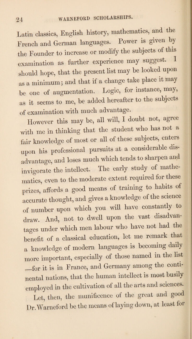 WARNEFORD SCHOLARSHIPS. Latin classics, English history, mathematics, and the French and German languages. Power is given by the Founder to increase or modify the subjects of this examination as further experience may suggest. I should hope, that the present list may be looked upon as a minimum; and that if a change take place it may be one of augmentation. Logic, for instance, may, as it seems to me, be added hereafter to the subjects of examination with much advantage. However this may be, all will, I doubt not, agree with me in thinking that the student who has not a fair knowledge of most or all of these subjects, enters upon his professional pursuits at a considerable dis¬ advantage, and loses much which tends to sharpen and invigorate the intellect. The early study of mathe¬ matics, even to the moderate extent required for these prizes, affords a good means of training to habits of accurate thought, and gives a knowledge of the science of number upon which you wUl have constantly to draw. And, not to dweU upon the vast disadvan¬ tages under which men labour who have not had the benefit of a classical education, let me remark that a knowledge of modern languages is becoming daily more important, especially of those named in the list —for it is in France, and Germany among the conti¬ nental nations, that the human intellect is most busily employed in the cultivation of all the arts and sciences. I.,et, then, the munificence of the great and good Dr.Warneford be the means of laying down, at least for