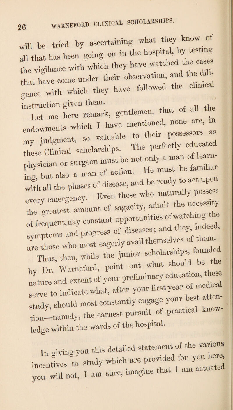 wHI be tried by ascertaining what they know of all tbat h.. tea goiag on in the the vieihince with which the; have watched the eatee that h°ave come under their observation and the . - “e with which they have toilowed the chnicai instruction given them. +1, + all the Let me here remark, gentlemen, that of all _ endowments which I have mentioned, none are, in  judgment, so valuable to their possessors a these ClS.ic.1 echolarships. The perfectly educated ;^sicteorsurgc„„.„u-neto.y.^^^^^^^^^^^ Ino- but also a man ot action, ing, out ai with all the phases of disease, and be reauy y every emergency. Even those who naturally po the greatest amount of sagacity, admit the necessi y If fre\uent,nay constant opportunities o —ing the symptoms and progress of diseases; and y, , are Lse who most eagerly avail themselves of them Thus, then, while the junior ps fou.ded h. Dr Wameford, IKiint out what should be t nLre and extent ot your preliminary education, these True to indicate what, after your lirst year of medicai Study should most constantly engage your best atten- Inlamely, the eamest pursuit of practical know¬ ledge within the wards of the hospital. In giving you this detailed statement of the various iulies « study which are provided for you te. you will not, I am sure, imagine that I am