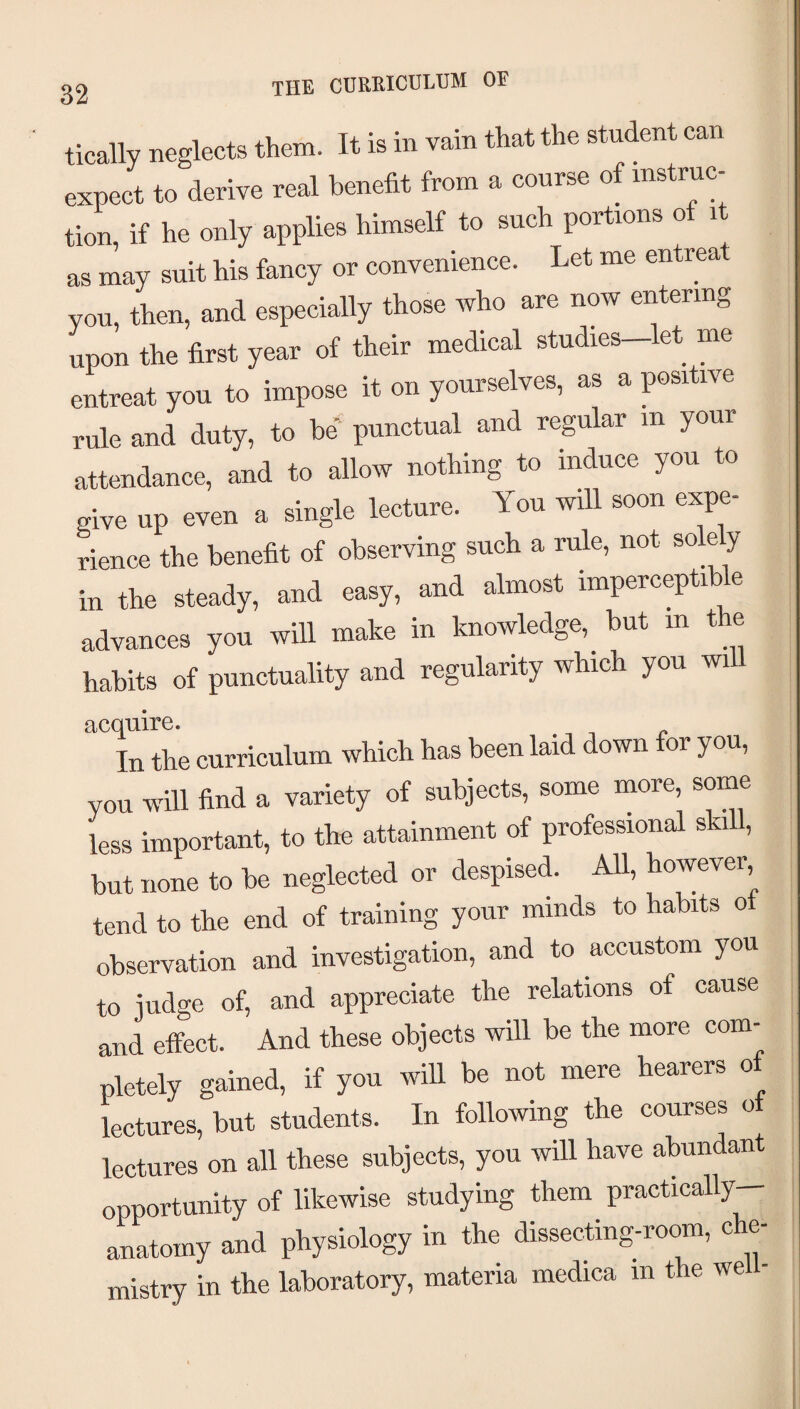 the curriculum of tically neglects them. It is in vain that the student can expect to derive real benefit from a course of instruc¬ tion if he only applies himself to such portions of it as may suit his fancy or convenience. Let me entreat you, then, and especially those who are nw entering upon the first year of their medical studies—let me entreat you to impose it on yourselves, as a positive rule and duty, to be* punctual and regular in your attendance, and to allow nothing to induce you to give up even a single lecture. You will soon expe¬ rience the benefit of observing such a rule, not so e y in the steady, and easy, and almost imperceptib e advances you will make in knowledge, but m the habits of punctuality and regularity which you will acquire. In the curriculum which has been laid down for you, you will find a variety of subjects, some more, some less important, to the attainment of professional skill, but none to be neglected or despised. AU, however tend to the end of training your minds to habits ot observation and investigation, and to accustom you to judge of, and appreciate the relations of cause and effect. And these objects will be the more com¬ pletely gained, if you will be not mere hearers of lectures, but students. In following the courses ot lectures on all these subjects, you will have abundant opportunity of likewise studying them practically— anatomy and physiology in the dissecting-room, che¬ mistry in the laboratory, materia medica in the wel -