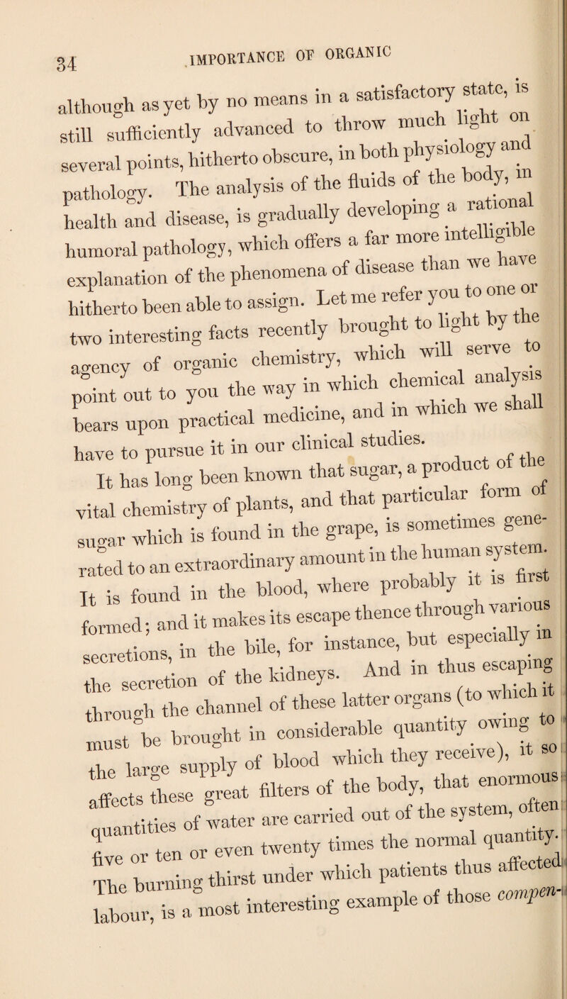 .IMPOETANCE OF ORGANIC ■illhough as yet by no means in a satisfactovy state, is still suffieientl, advaneed to thrott mncb .gbt on several points, hitherto obseute, m both Pj‘y”° pathology. The analysis of the flnid. o{ the b^ health and disease, is gradually developing a Immoral pathology, whieh offers a far mote mtelhg* explanation ot the phenomena ot disease than tve hate hitherto been able to assign. Let me refer you te one or two intetesting faets teeently brought to hght by the aoency of organic chemistry, tvhic tvi ser / ,t to veil the tray in which chemical analysis point out to you tno ^ ,, Lrs upon practical medicine, and m which we have to pursue it in our clinical studies. It has long been known that sugar, a product of the vital chemistry of plants, and that sugar which is found in the grape, is sometimes gene rated to an extraordinary amount in the human syste ■ It is found in the blood, where probably it hr formed • and it makes its escape thence through various leritns, in the bile, for instance, hut especially m f flip Ixidnevs And in thus escaping the secretion of the kidneys. through the channel of these latter organs (to which it !::st he brought in considerable quantity _ owing to- the large supply of blood which they receive), fflts Lse great filters of the body, that enormous:  idtities of tater are carried out of the system, often ten or even twenty times the normal quantity. The burning thirst under which patients thus affecte i Iw. i. ahoet mtetertmg exemple of tboee