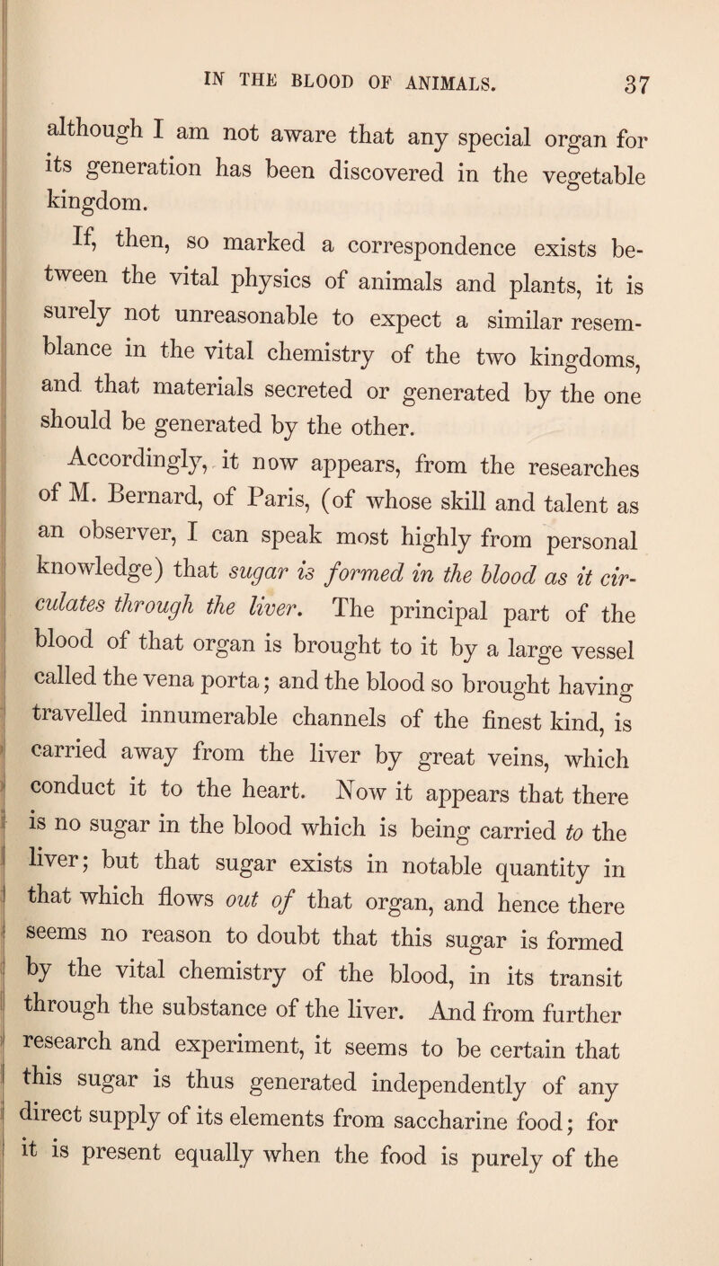 although I am not aware that any special organ for its generation has been discovered in the vegetable kingdom. If, then, so marked a correspondence exists be¬ tween the vital physics of animals and plants, it is , surely not unreasonable to expect a similar resem- : blance in the vital chemistry of the two kingdoms, and that materials secreted or generated by the one should be generated by the other. Accordingly,it now appears, from the researches of M. Bernard, of Paris, (of whose skill and talent as an observer, I can speak most highly from personal knowledge) that sugar is formed in the blood as it cir¬ culates through the liver. The principal part of the blood of that organ is brought to it by a large vessel called the vena porta; and the blood so brought having travelled innumerable channels of the finest kind, is » carried away from the liver by great veins, which ) conduct it to the heart. Now it appears that there is no sugar in the blood which is being carried to the I liver; but that sugar exists in notable quantity in I that which flows out of that organ, and hence there I seems no reason to doubt that this sugar is formed by the vital chemistry of the blood, in its transit I through the substance of the liver. And from further i research and experiment, it seems to be certain that this sugar is thus generated independently of any direct supply of its elements from saccharine food; for it is present equally when the food is purely of the