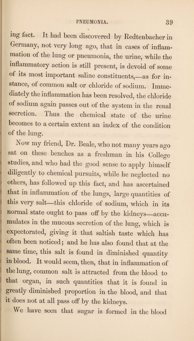 PNEUMONIA. I ing fact. It had been discovered by Eedtenbacher in Germany, not very long ago, that in cases of inflam¬ mation of the lung or pneumonia, the urine, while the inflammatory action is still present, is devoid of some of its most important saline constituents,—as for in¬ stance, of common salt or chloride of sodium. Imme¬ diately the inflammation has been resolved, the chloride of sodium again passes out of the system in the renal secretion. Thus the chemical state of the urine becomes to a certain extent an index of the condition > of the lung. Now my friend. Dr. Beale, who not many years ago sat on these benches as a freshman in his College o i| studies, and who had the good sense to tipply himself )j diligently to chemical pursuits, while he neglected no -I others, has followed up this fact, and has ascertained 1| that in inflammation of the lungs, large quantities of I this very salt—this chloride of sodium, which in its I normal state ought to pass off by the kidneys—accu¬ mulates in the mucous secretion of the lung, which is expectorated, giving it that saltish taste which has t often been noticed; and he has also found that at the same time, this salt is found in diminished quantity 1 in blood. It would seem, then, that in inflammation of I the lung, common salt is attracted from the blood to ; that organ, in such quantities that it is found in greatly diminished proportion in the blood, and that it does not at all pass off by the kidneys. We have seen that sugar is formed in the blood