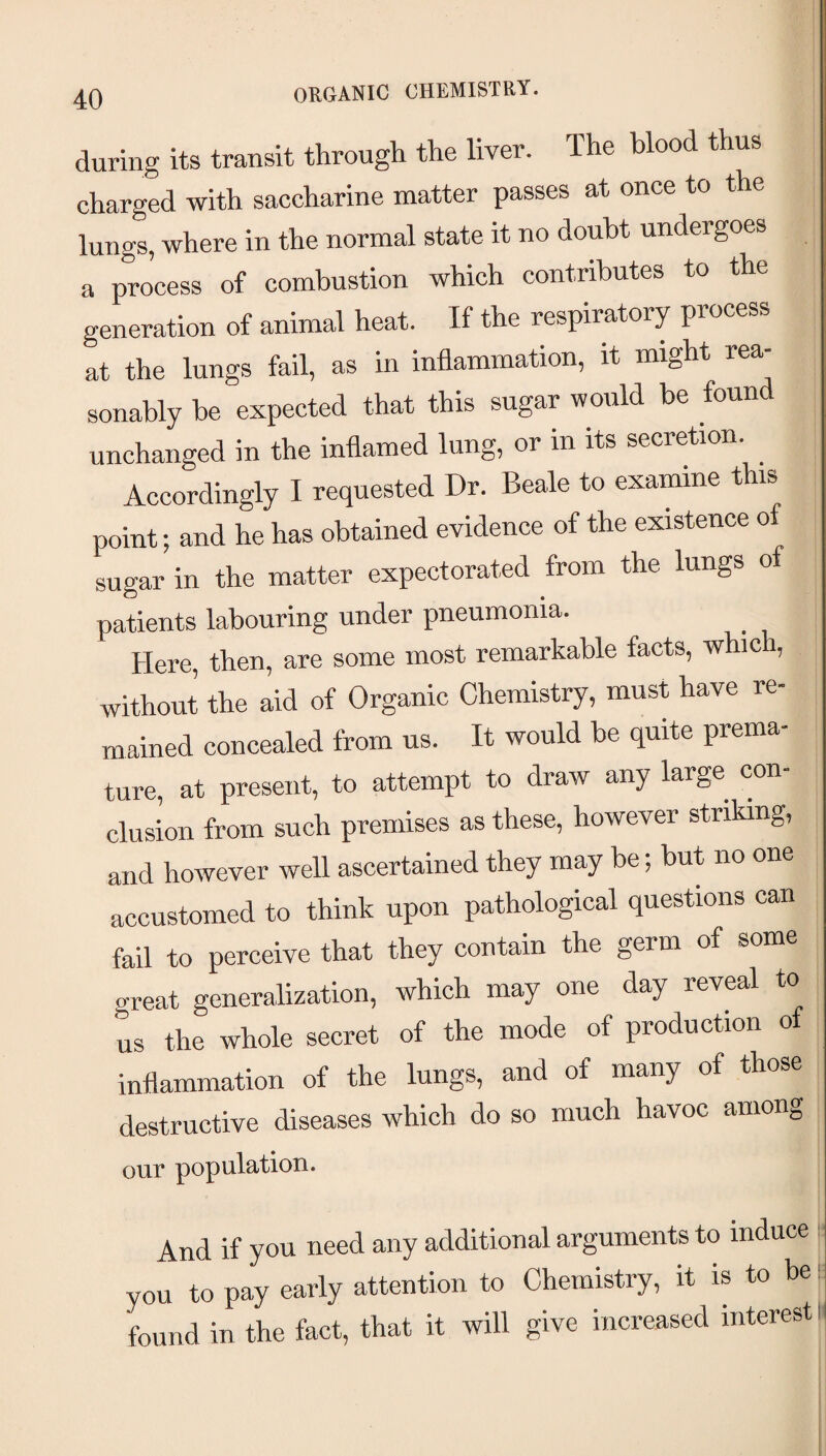 ORGANIC CHEMISTRY. during its transit through the liver. The blood thus charged with saccharine matter passes at once to lungs, where in the normal state it no doubt undergoes a process of combustion which contributes to the generation of animal heat. If the respiratory process at the lungs fail, as in inflammation, it might rea¬ sonably be expected that this sugar would be found unchanged in the inflamed lung, or in its secretion. Accordingly I requested Dr. Beale to examine this point; and he has obtained evidence of the existence o sugar in the matter expectorated from the lungs o patients labouring under pneumonia. Here, then, are some most remarkable facts, which, without the aid of Organic Chemistry, must have re¬ mained concealed from us. It would be quite prema¬ ture, at present, to attempt to draw any large con¬ clusion from such premises as these, however striking, and however well ascertained they may be; but no one accustomed to think upon pathological questions can fail to perceive that they contain the germ of some great generalization, which may one day reveal to us the whole secret of the mode of production of inflammation of the lungs, and of many of those destructive diseases which do so much havoc among our population. And if you need any additional arguments to induce you to pay early attention to Chemistry, it is to found in the fact, that it will give increased interest!