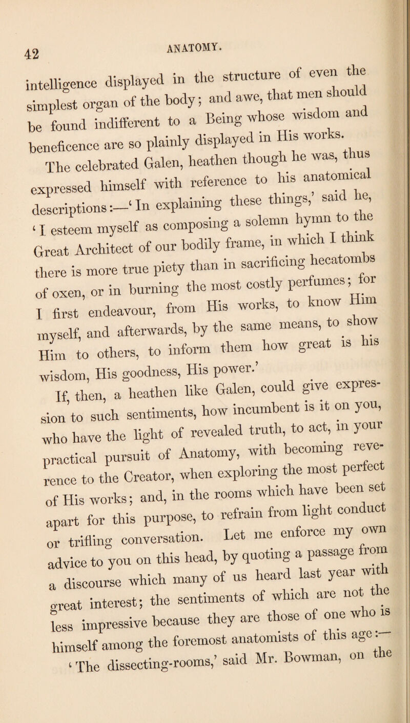 intelligence displayed in the structure of the simplest organ of the body; and awe that men sWd be found indifferent to a Being whose wisdom and beneficence are so plainly displayed m His ^«ks The celebrated Galen, heathen though he was, thus expressed himself with reference to his anatomica descriptions‘ In explaining these things, sai , ‘ I esteem myself as composing a solemn hymn o Great Architect of our bodily frame, in which I think there is more true piety than in sacrificing hecatoinbs of oxen, or in burning the most costly perfumes I first endeavour, from His works, to know H myself, and afterwards, by the same means, to s ow Him to others, to inform them ^ how great is is wisdom, His goodness. His power.’ If then, a heathen like Galen, could give expre sion’to such sentiments, how incumbent is it on you, who have the light of revealed truth, to act, in your practical pursuit of Anatomy, with becoming reve¬ rence to the Creator, when exploring the most perfec of His works; and, in the rooms which have been se apart for this purpose, to refrain from light con uc or trifling conversation. Let me enforce my own advice to you on this head, by quoting a passage rom a discourse which many of us heard last year wi great interest; the sentiments of which are not t _ L impressive because they are those of one who^ himself among the foremost anatomists of this age ‘ The dissecting-rooms,’ said Mr. Boivman, on the