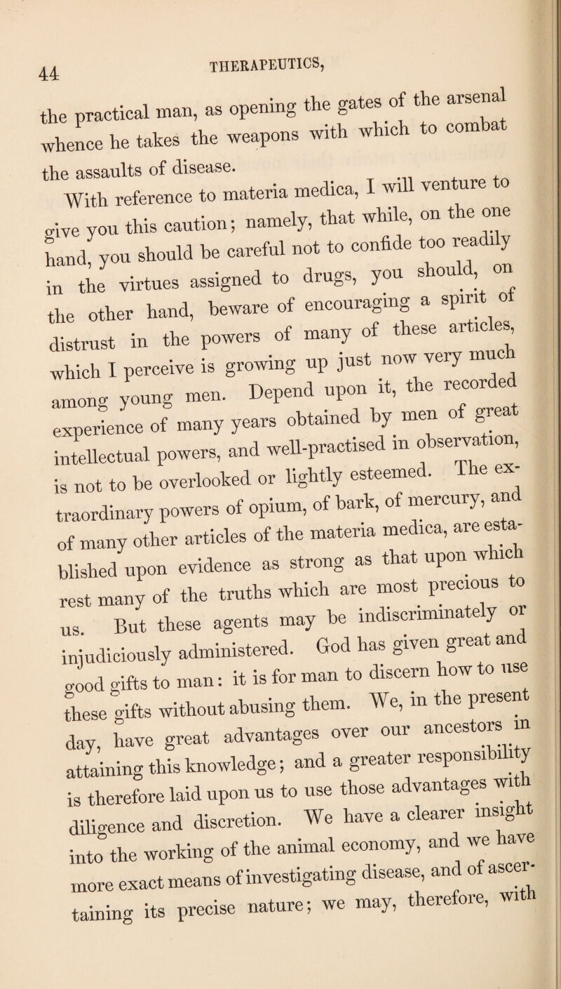 therapeutics, the practical man, as opening the gates of the arsenal wheLe he takes the weapons with which to comba the assaults of disease. . t -n + ,.0 +a With reference to materia medica, I wi ven u give you this caution; namely, that while, on t e one Ld, you be eaeeM not to confide too r»dfiy in the virtues assigned to drugs, you s ou , the other hand, beware of encouraging a spin 0 distrust in the powers of many of these article^ which I perceive is growing up just now very among jLng men. Depend upon it, the recorded experience of many years obtained by men of great intellectual powers, and well-practised in o se^a ion, is not to he overlooked or lightly esteemed. The ex¬ traordinary powers of opium, of bark, of mercury, an of many other articles of the materia medica, are esta¬ blished upon evidence as strong as that upon whic rest many of the truths which are most precious o us But these agents may be indiscriminate y injudiciously administered. God has given great and good gifts to man: it is for man to discern how to use these gifts without abusing them. We, in t e presen day, have great advantages over our ancestors in attaining this knowledge; and a greater responsibih y is therefore laid upon us to use those advantages wi diligence and discretion. We have a clearer insight into the working of the animal economy, and we have more exact means of investigating disease, and of ascer taining its precise nature; we may, therefore, with