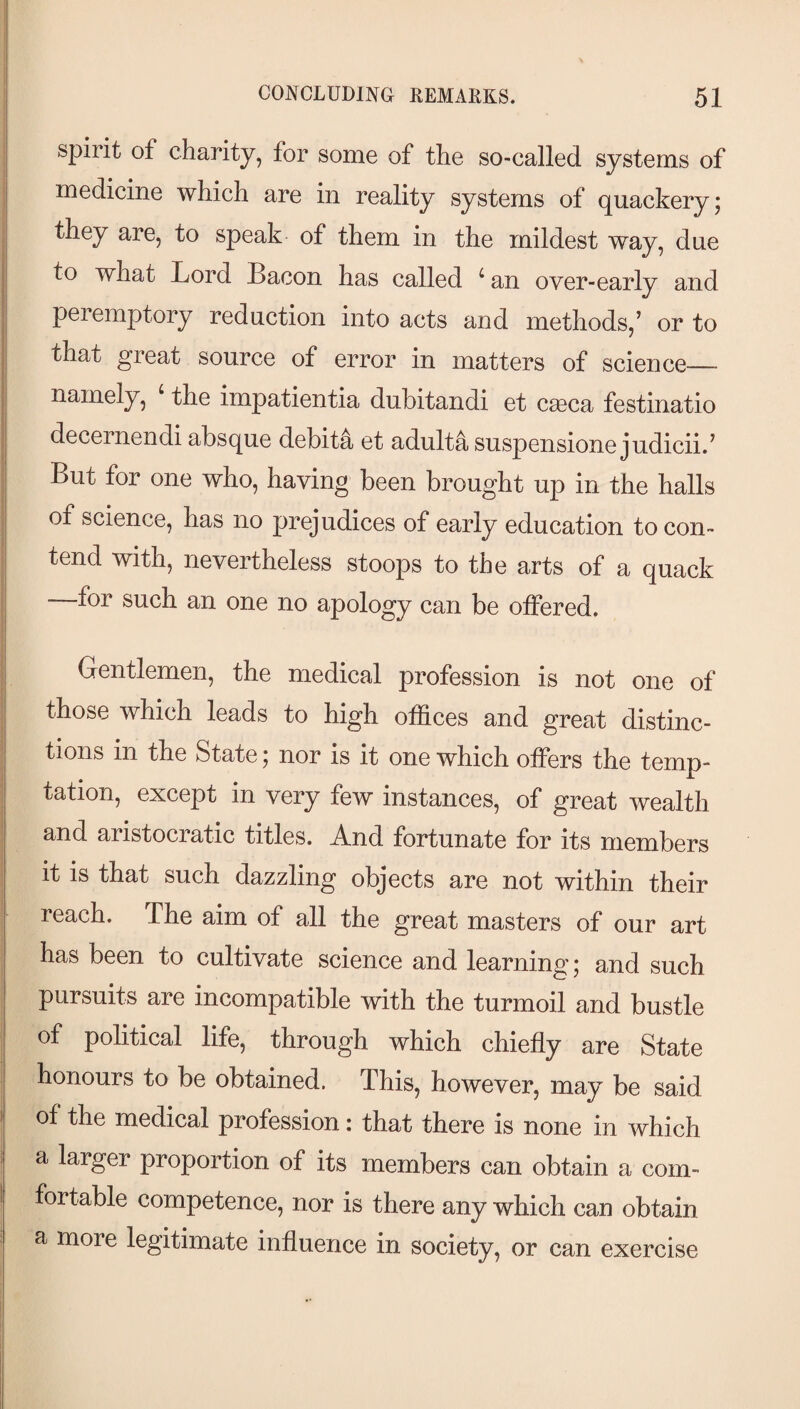 spirit of charity, for some of the so-called systems of medicine which are in reality systems of quackery* they are, to speak of them in the mildest way, due to what Lord Lacon has called ^ an over-early and peremptory reduction into acts and methods,’ or to that great source of error in matters of science_ namely, ‘ the impatientia dubitandi et caeca festinatio decernendi absque debits et adulta suspensione judicii.’ But for one who, having been brought up in the halls of science, has no prejudices of early education to con¬ tend with, nevertheless stoops to the arts of a quack —for such an one no apology can be offered. Gentlemen, the medical profession is not one of those which leads to high offices and great distinc¬ tions in the State; nor is it one which offers the temp¬ tation, except in very few instances, of great wealth and aristocratic titles. And fortunate for its members it is that such dazzling objects are not within their reach. The aim of all the great masters of our art has been to cultivate science and learning; and such pursuits are incompatible with the turmoil and bustle of political life, through which chiefly are State honours to be obtained. This, however, may be said of the medical profession: that there is none in which a larger proportion of its members can obtain a com¬ fortable competence, nor is there any which can obtain a more legitimate influence in society, or can exercise