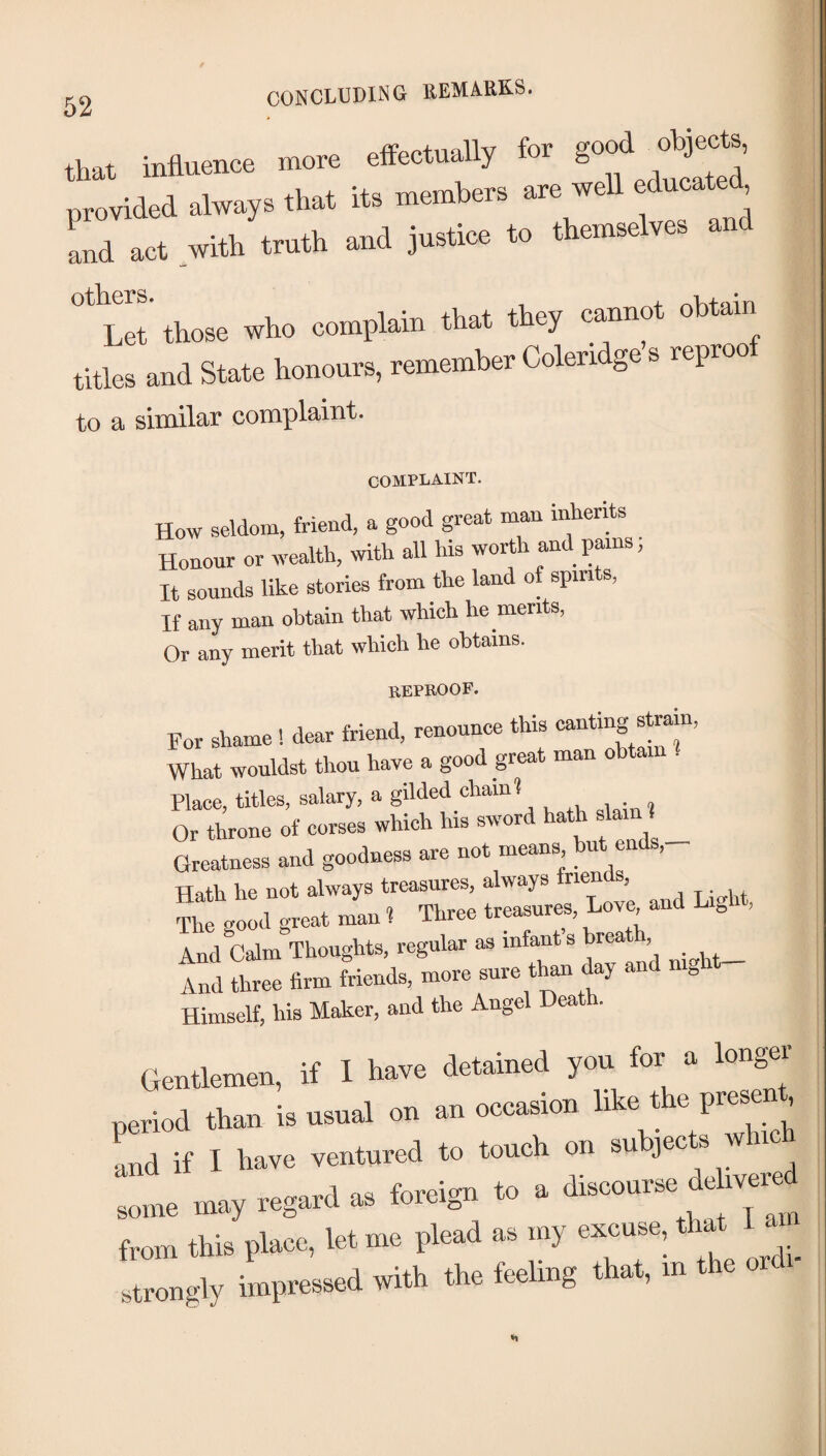 that influence more effectually for provided always that its members are well educated Ld act with truth and justice to themselves and h'et’ those who complain that they cannot obtain titles and State honours, remember Coleridge s reproo to a similar complaint. COMPLAINT. How seldom, friend, a good great man mhents Honour or wealth, with all his worth and pains; It sounds like stories from the land of spirits, If any man obtain that which he merits, Or any merit that which he obtains. reproof. For shame ! dear friend, renounce this What wouldst thou have a good great man obtain . Place, titles, salary, a gilded chain? Or throne of corses which his sword hath ^ _ Greatness and goodness are not means but ends. Hath he not always treasures, always triends, And Calm Thoughts, regular as infant s breath, _ “ L. «r« H.* .t' ““ Himself, his Maker, and the Angel Death. (Jenlkmeo, it I have defined you for a longer period than is nsnal on an o<a»sion ^ and if I have ventured to touch on su jec s some may regani a. foreign to a O—* from this pteo, let me plead as my excuse, th^ I ^ strongly impressed with the feehng a , m