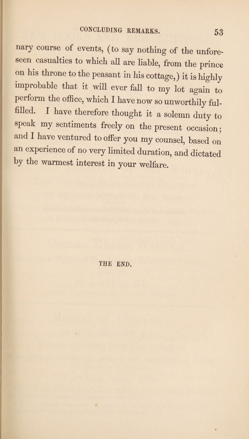 j nary course of events, (to say nothing of the unfore¬ seen casualties to which aU are liable, from the prince on his throne to the peasant in his cottage,) it is highly improbable that it will ever fall to my lot again to perform the office, which I have now so unworthily ful¬ filled. I have therefore thought it a solemn duty to speak my sentiments freely on the present occasion ; and I have ventured to offer you my counsel, based on an experience of no very limited duration, and dictated by the warmest interest in your welfare. 11 '1 I i ! \ THE END.