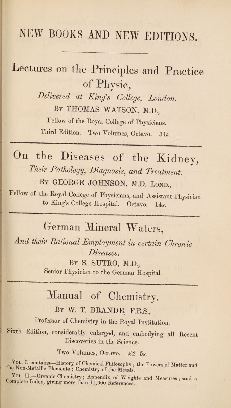 NEW BOOKS AND NEW EDITIONS. Lectures on the Principles and Practice of Physic, Delivered at King's College. London. By THOMAS WATSON, M.D., Fellow of the Royal College of Physicians. Third Edition. Two Volumes, Octavo. 34^. On tli6 Discciscs of tlic Kidney^ Their Pathology^ Diagnosis^ and Treatment. By GEORGE JOHNSON, M.D. Bond., Fellow of the Royal College of Physicians, and Assistant-Physician to Kings College Hospital, Octavo. 14^. German Mineral Waters, And their Rational Employment in certain Chronic Diseases. By S. SUTRO, M.I)., Senior Physician to the German Hospital. Manual of Chemistry. By W. T. BRANDE, F.R.S., Professor of Chemistry in the Royal Institution. Sixth Edition, considerably enlarged, and embodying all Recent Discoveries in the Science. Two Volumes, Octavo. £2 5s. ^i^^^ntains—History of Chemical Philosophy; the Powers of Matter and the Non-Metallic Elements ; Chemistry of the Metals. VoL. II.—Organic Chemistry; Appendix of Weights and Measures ;-and a C^omplete Index, giving more than 11,000 References.