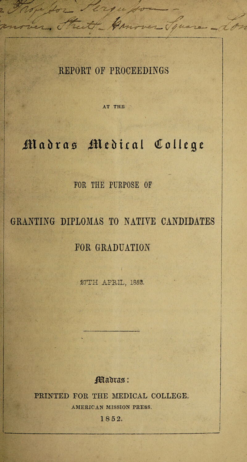 ^L REPORT OF PROCEEDINGS AT THE ill a b r a 0 ill e M £ a 1 College FOR THE PURPOSE OF GRANTING DIPLOMAS TO NATIVE CANDIDATES FOR GRADUATION S7TH APRIL, 1852. J&atftas: PRINTED FOR THE MEDICAL COLLEGE. AMERICAN MISSION PRESS.