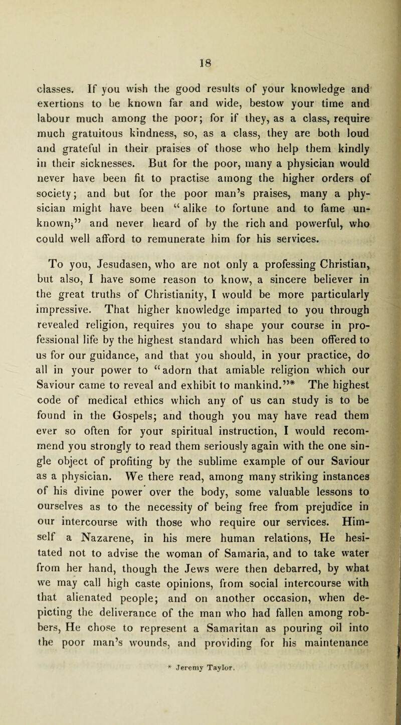 classes. If you wish the good results of your knowledge and exertions to be known far and wide, bestow your time and labour much among the poor; for if they, as a class, require much gratuitous kindness, so, as a class, they are both loud and grateful in their praises of those who help them kindly in their sicknesses. But for the poor, many a physician would never have been fit to practise among the higher orders of society; and but for the poor man’s praises, many a phy¬ sician might have been u alike to fortune and to fame un¬ known;” and never heard of by the rich and powerful, who could well afford to remunerate him for his services. To you, Jesudasen, who are not only a professing Christian, but also, I have some reason to know, a sincere believer in the great truths of Christianity, I would be more particularly impressive. That higher knowledge imparted to you through revealed religion, requires you to shape your course in pro¬ fessional life by the highest standard which has been offered to us for our guidance, and that you should, in your practice, do all in your power to “adorn that amiable religion which our Saviour came to reveal and exhibit to mankind.”* The highest code of medical ethics which any of us can study is to be found in the Gospels; and though you may have read them ever so often for your spiritual instruction, I would recom¬ mend you strongly to read them seriously again with the one sin¬ gle object of profiting by the sublime example of our Saviour as a physician. We there read, among many striking instances of his divine power over the body, some valuable lessons to ourselves as to the necessity of being free from prejudice in our intercourse with those who require our services. Him¬ self a Nazarene, in his mere human relations, He hesi¬ tated not to advise the woman of Samaria, and to take water from her hand, though the Jews were then debarred, by what we may call high caste opinions, from social intercourse with that alienated people; and on another occasion, when de¬ picting the deliverance of the man who had fallen among rob¬ bers, He chose to represent a Samaritan as pouring oil into the poor man’s wounds, and providing for his maintenance * Jeremy Taylor.