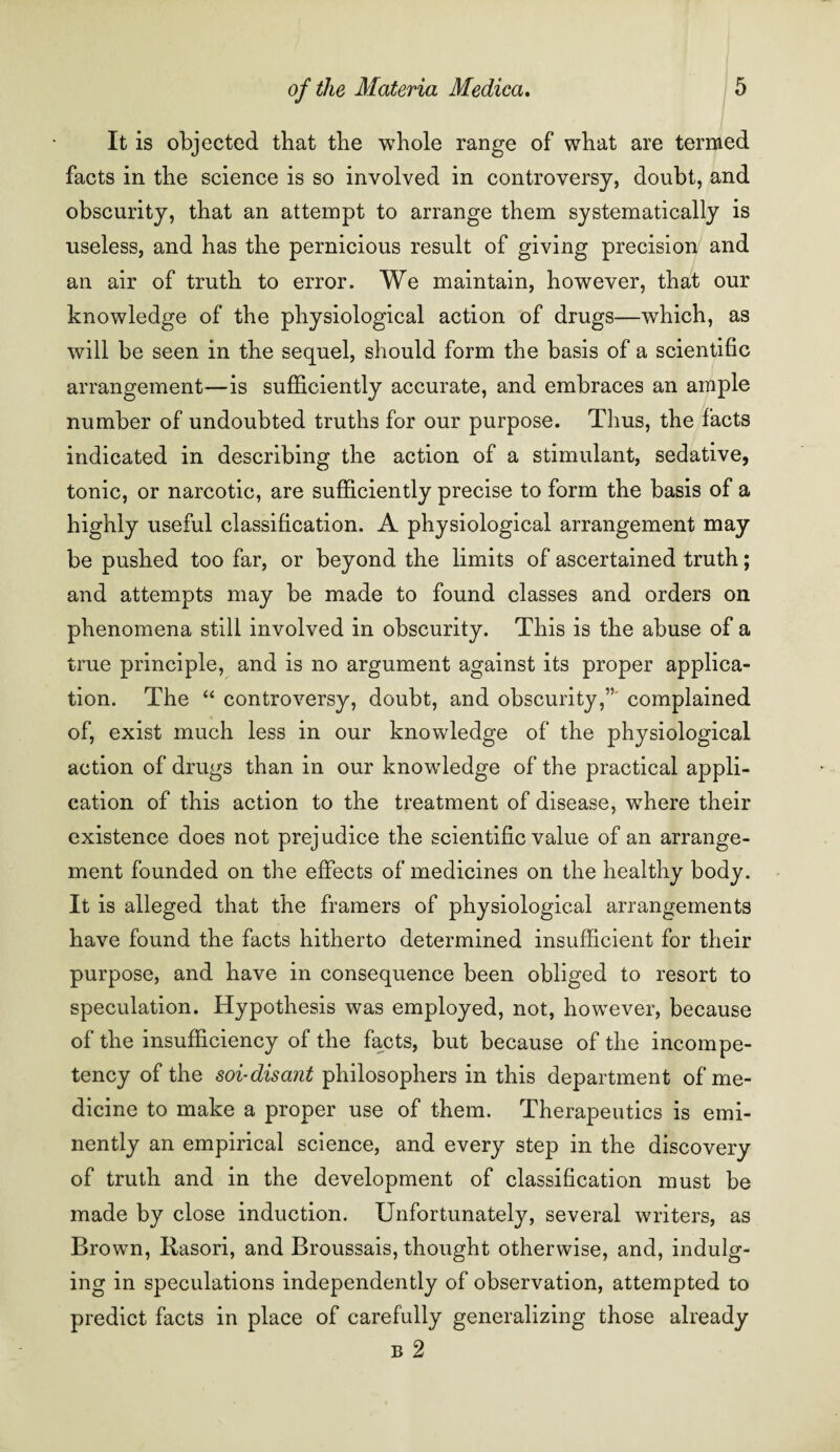 It is objected that the whole range of what are termed facts in the science is so involved in controversy, doubt, and obscurity, that an attempt to arrange them systematically is useless, and has the pernicious result of giving precision and an air of truth to error. We maintain, however, that our knowledge of the physiological action of drugs—which, as will be seen in the sequel, should form the basis of a scientific arrangement—is sufficiently accurate, and embraces an ample number of undoubted truths for our purpose. Tlius, the facts indicated in describing the action of a stimulant, sedative, tonic, or narcotic, are sufficiently precise to form the basis of a highly useful classification. A physiological arrangement may be pushed too far, or beyond the limits of ascertained truth; and attempts may be made to found classes and orders on phenomena still involved in obscurity. This is the abuse of a true principle, and is no argument against its proper applica¬ tion. The “ controversy, doubt, and obscurity,” complained of, exist much less in our knowledge of the physiological action of drugs than in our knowledge of the practical appli¬ cation of this action to the treatment of disease, where their existence does not prejudice the scientific value of an arrange¬ ment founded on the effects of medicines on the healthy body. It is alleged that the framers of physiological arrangements have found the facts hitherto determined insufficient for their purpose, and have in consequence been obliged to resort to speculation. Hypothesis was employed, not, however, because of the insufficiency of the facts, but because of the incompe¬ tency of the soi-disant philosophers in this department of me¬ dicine to make a proper use of them. Therapeutics is emi¬ nently an empirical science, and every step in the discovery of truth and in the development of classification must be made by close induction. Unfortunately, several writers, as Brown, Rasori, and Broussais, thought otherwise, and, indulg¬ ing in speculations independently of observation, attempted to predict facts in place of carefully generalizing those already b 2