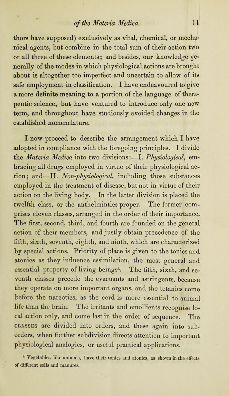 thors have supposed) exclusively as vital, chemical, or mecha¬ nical agents, but combine in the total sum of their action two or all three of these elements; and besides, our knowledge ge¬ nerally of the modes in which physiological actions are brought about is altogether too imperfect and uncertain to allow of its safe employment in classification. I have endeavoured to give a more definite meaning to a portion of the language of thera¬ peutic science, but have ventured to introduce only one new term, and throughout have studiously avoided changes in the established nomenclature. I now proceed to describe the arrangement which I have adopted in compliance with the foregoing principles. I divide the Materia Medica into two divisions:—I. Physiological, em¬ bracing all drugs employed in virtue of their physiological ac¬ tion ; and—II. JVon-physiological, including those substances employed in the treatment of disease, but not in virtue of their action on the living body. In the latter division is placed the twelfth class, or the anthelmintics proper. The former com¬ prises eleven classes, arranged in the order of their importance. The first, second, third, and fourth are founded on the general action of their members, and justly obtain precedence of the fifth, sixth, seventh, eighth, and ninth, which are characterized by special actions. Priority of place is given to the tonics and atonies as they influence assimilation, the most general and essential property of living beingsa. The fifth, sixth, and se¬ venth classes precede the evacuants and astringents, because they operate on more important organs, and the tetanies come before the narcotics, as the cord is more essential to animal life than the brain. The irritants and emollients recognise lo¬ cal action only, and come last in the order of sequence. The classes are divided into orders, and these again into sub¬ orders, wThen further subdivision directs attention to important physiological analogies, or useful practical applications. a Vegetables, like animals, have their tonics and atonies, as shown in the effects of different soils and manures.