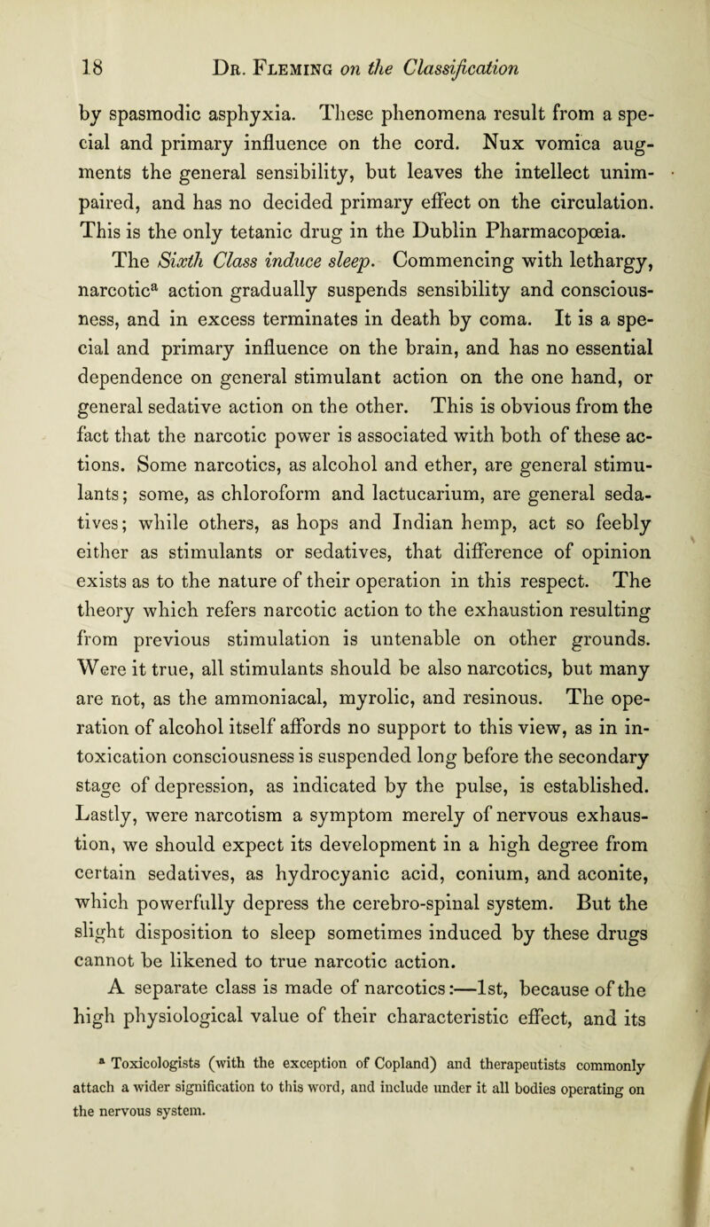 by spasmodic asphyxia. These phenomena result from a spe¬ cial and primary influence on the cord. Nux vomica aug¬ ments the general sensibility, but leaves the intellect unim¬ paired, and has no decided primary effect on the circulation. This is the only tetanic drug in the Dublin Pharmacopoeia. The Sixth Class induce sleep. Commencing with lethargy, narcotica action gradually suspends sensibility and conscious¬ ness, and in excess terminates in death by coma. It is a spe¬ cial and primary influence on the brain, and has no essential dependence on general stimulant action on the one hand, or general sedative action on the other. This is obvious from the fact that the narcotic power is associated with both of these ac¬ tions. Some narcotics, as alcohol and ether, are general stimu¬ lants ; some, as chloroform and lactucarium, are general seda¬ tives; while others, as hops and Indian hemp, act so feebly either as stimulants or sedatives, that difference of opinion exists as to the nature of their operation in this respect. The theory which refers narcotic action to the exhaustion resulting from previous stimulation is untenable on other grounds. Were it true, all stimulants should be also narcotics, but many are not, as the ammoniacal, myrolic, and resinous. The ope¬ ration of alcohol itself affords no support to this view, as in in¬ toxication consciousness is suspended long before the secondary stage of depression, as indicated by the pulse, is established. Lastly, were narcotism a symptom merely of nervous exhaus¬ tion, we should expect its development in a high degree from certain sedatives, as hydrocyanic acid, conium, and aconite, which powerfully depress the cerebro-spinal system. But the slight disposition to sleep sometimes induced by these drugs cannot be likened to true narcotic action. A separate class is made of narcotics:—1st, because of the high physiological value of their characteristic effect, and its a Toxicologists (with the exception of Copland) and therapeutists commonly attach a wider signification to this word, and include under it all bodies operating on the nervous system.