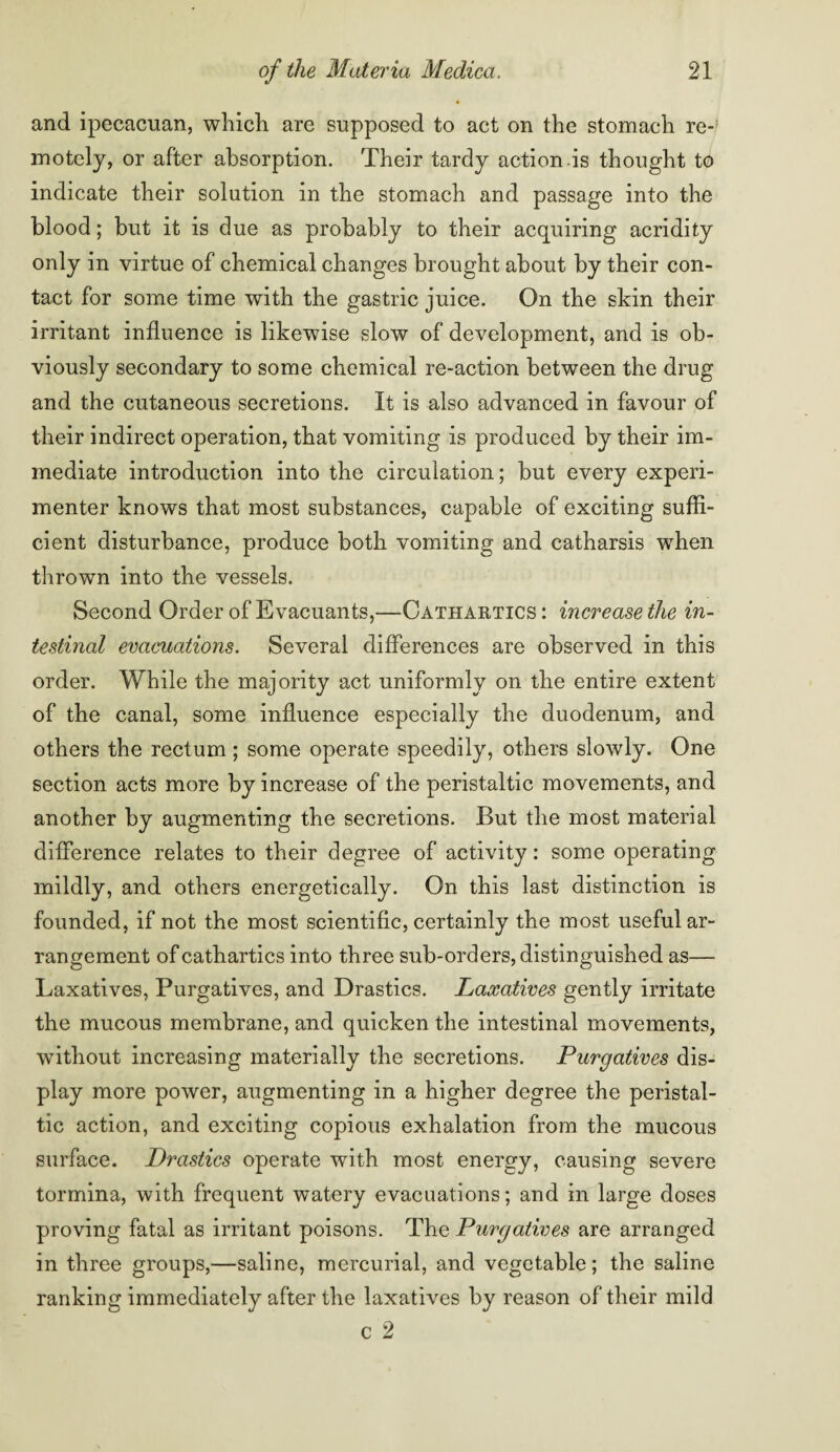 and ipecacuan, which are supposed to act on the stomach re¬ motely, or after absorption. Their tardy action is thought to indicate their solution in the stomach and passage into the blood; but it is due as probably to their acquiring acridity only in virtue of chemical changes brought about by their con¬ tact for some time with the gastric juice. On the skin their irritant influence is likewise slow of development, and is ob¬ viously secondary to some chemical re-action between the drug and the cutaneous secretions. It is also advanced in favour of their indirect operation, that vomiting is produced by their im¬ mediate introduction into the circulation; but every experi¬ menter knows that most substances, capable of exciting suffi¬ cient disturbance, produce both vomiting and catharsis when thrown into the vessels. Second Order of Evacuants,—Cathartics : increase the in¬ testinal evacuations. Several differences are observed in this order. While the majority act uniformly on the entire extent of the canal, some influence especially the duodenum, and others the rectum; some operate speedily, others slowly. One section acts more by increase of the peristaltic movements, and another by augmenting the secretions. But the most material difference relates to their degree of activity: some operating mildly, and others energetically. On this last distinction is founded, if not the most scientific, certainly the most useful ar¬ rangement of cathartics into three sub-orders, distinguished as— Laxatives, Purgatives, and Drastics. Laxatives gently irritate the mucous membrane, and quicken the intestinal movements, without increasing materially the secretions. Purgatives dis¬ play more power, augmenting in a higher degree the peristal¬ tic action, and exciting copious exhalation from the mucous surface. Drastics operate with most energy, causing severe tormina, with frequent watery evacuations; and in large doses proving fatal as irritant poisons. The Purgatives are arranged in three groups,—saline, mercurial, and vegetable; the saline ranking immediately after the laxatives by reason of their mild c 2