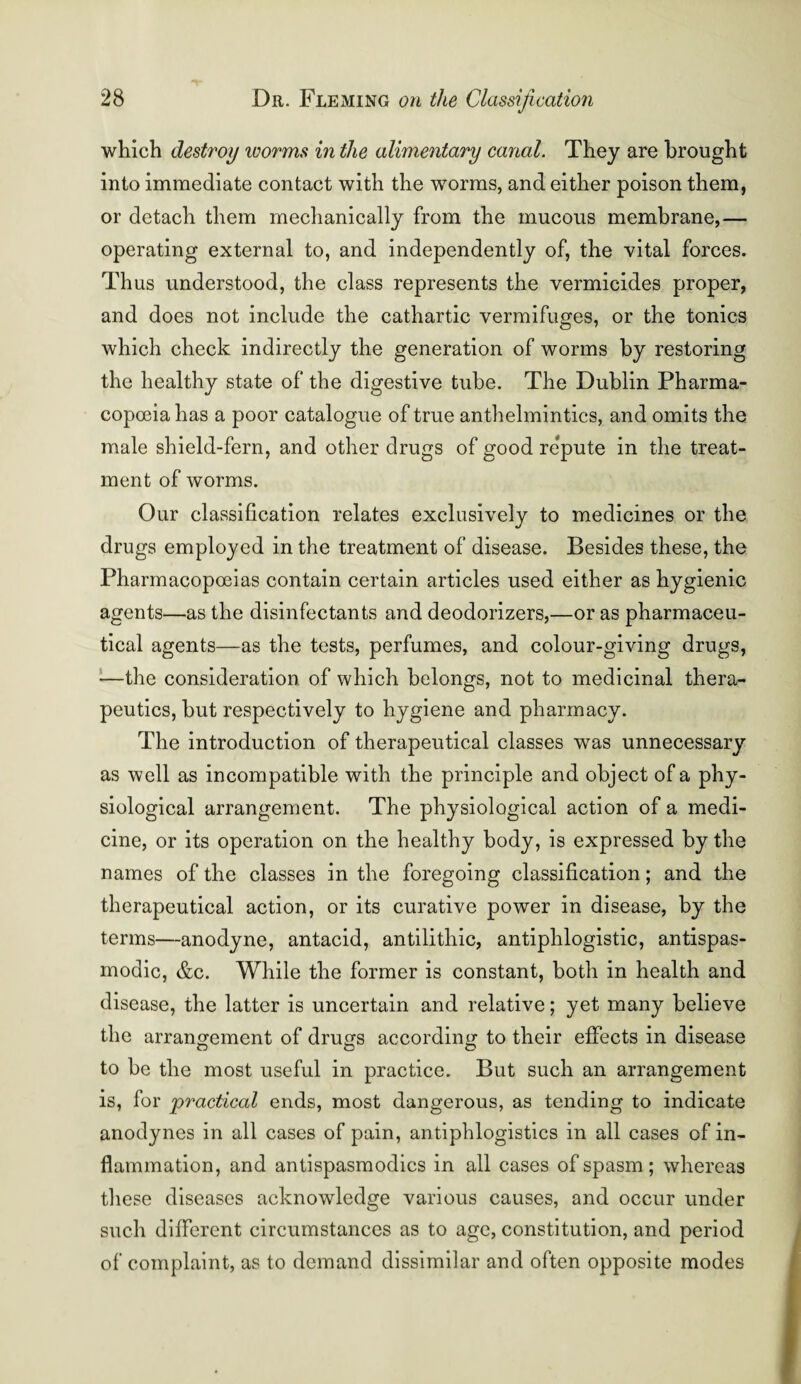 which destroy ivorms in the alimentary canal. They are brought into immediate contact with the worms, and either poison them, or detach them mechanically from the mucous membrane,— operating external to, and independently of, the vital forces. Thus understood, the class represents the vermicides proper, and does not include the cathartic vermifuges, or the tonics which check indirectly the generation of worms by restoring the healthy state of the digestive tube. The Dublin Pharma¬ copoeia has a poor catalogue of true anthelmintics, and omits the male shield-fern, and other drugs of good repute in the treat¬ ment of worms. Our classification relates exclusively to medicines or the drugs employed in the treatment of disease. Besides these, the Pharmacopoeias contain certain articles used either as hygienic agents—as the disinfectants and deodorizers,—or as pharmaceu¬ tical agents—as the tests, perfumes, and colour-giving drugs, —the consideration of which belongs, not to medicinal thera¬ peutics, but respectively to hygiene and pharmacy. The introduction of therapeutical classes was unnecessary as well as incompatible with the principle and object of a phy¬ siological arrangement. The physiological action of a medi¬ cine, or its operation on the healthy body, is expressed by the names of the classes in the foregoing classification; and the therapeutical action, or its curative power in disease, by the terms—anodyne, antacid, antilitliic, antiphlogistic, antispas- modic, &c. While the former is constant, both in health and disease, the latter is uncertain and relative; yet many believe the arrangement of drugs according to their effects in disease to be the most useful in practice. But such an arrangement is, for practical ends, most dangerous, as tending to indicate anodynes in all cases of pain, antiphlogistics in all cases of in¬ flammation, and antispasmodics in all cases of spasm; whereas these diseases acknowledge various causes, and occur under such different circumstances as to age, constitution, and period of complaint, as to demand dissimilar and often opposite modes