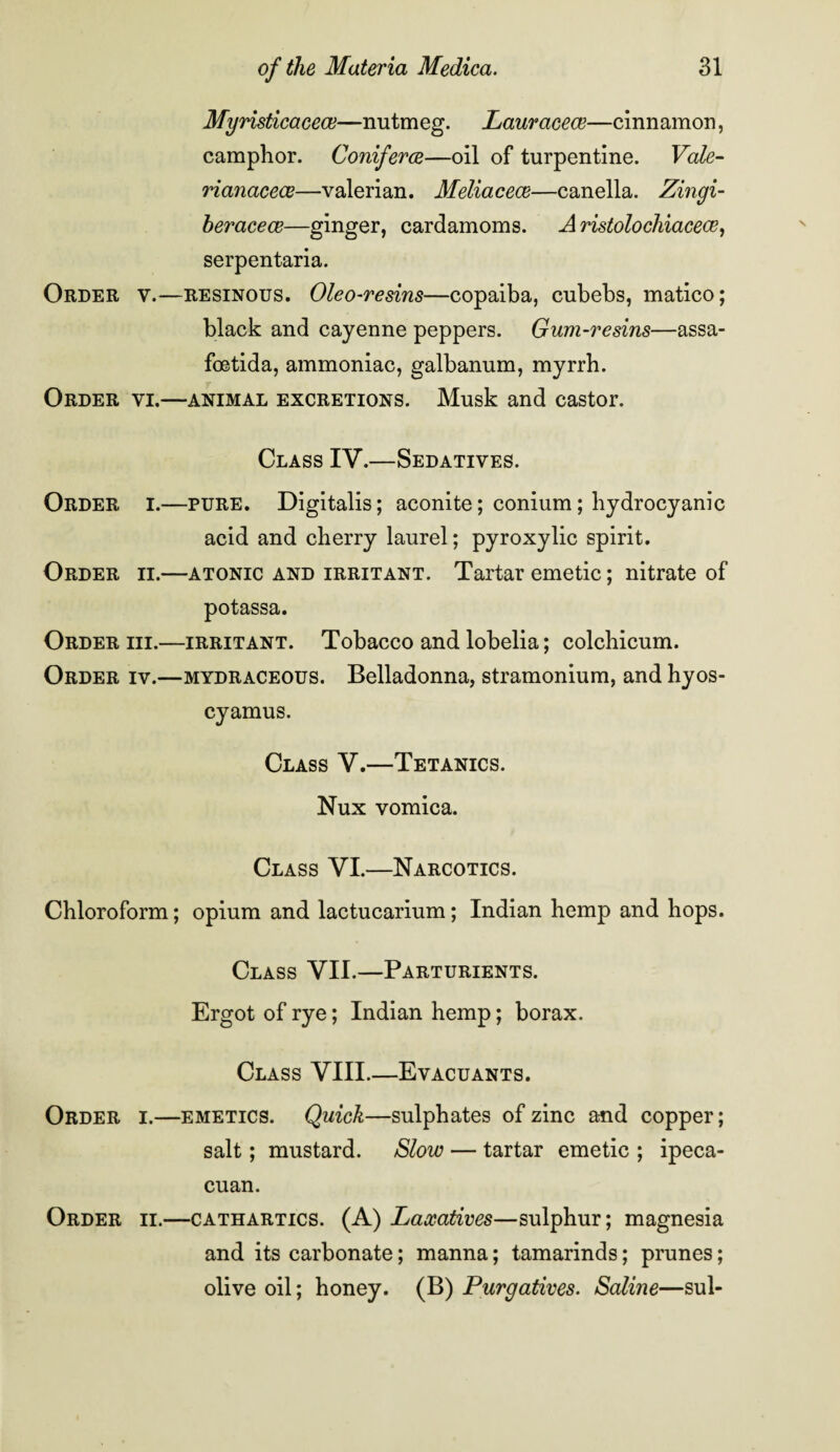 Myristicacece—nutmeg. Lauraeece—cinnamon, camphor. Conferee—oil of turpentine. Vale- rianacece—valerian. Meliaceee—canella. Zingi- heracece—ginger, cardamoms. A ristolochiacece, serpentaria. Order v.—resinous. Oleo-resins—copaiba, cubebs, matico; black and cayenne peppers. Gum-resins—assa- foetida, ammoniac, galbanum, myrrh. Order vi.—animal excretions. Musk and castor. Class IV.—Sedatives. Order i.—pure. Digitalis; aconite; conium; hydrocyanic acid and cherry laurel; pyroxylic spirit. Order ii.—atonic and irritant. Tartar emetic; nitrate of potassa. Order hi.—irritant. Tobacco and lobelia; colchicum. Order iv.—mydraceous. Belladonna, stramonium, and hyos- cyamus. Class V.—Tetanics. Nux vomica. Class VI.—Narcotics. Chloroform; opium and lactucarium; Indian hemp and hops. Class VII.—Parturients. Ergot of rye; Indian hemp; borax. Class VIII.—Evacuants. Order i.—emetics. Quick—sulphates of zinc and copper; salt; mustard. Slow — tartar emetic ; ipeca- cuan. Order ii.—cathartics. (A) Laxatives—sulphur; magnesia and its carbonate; manna; tamarinds; prunes; olive oil; honey. (B) Purgatives. Saline—sul-