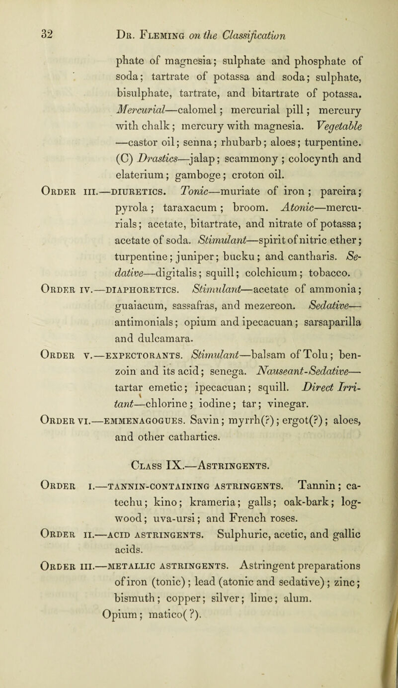 phate of magnesia; sulphate and phosphate of soda; tartrate of potassa and soda; sulphate, bisulphate, tartrate, and bitartrate of potassa. Mercurial—calomel; mercurial pill; mercury with chalk; mercury with magnesia. Vegetable —castor oil; senna; rhubarb; aloes; turpentine. (C) Mastics—jalap; scammony ; colocynth and elaterium ; gamboge; croton oil. Order iii.—diuretics. Tonic—muriate of iron ; pareira; pyrola ; taraxacum ; broom. Atonic—mercu- rials; acetate, bitartrate, and nitrate of potassa; acetate of soda. Stimulant—spirit of nitric ether; turpentine ; juniper; bucku ; and cantharis. Se¬ dative—digitalis; squill; colchicum ; tobacco. Order iv.—diaphoretics. Stimulant—acetate of ammonia; guaiacum, sassafras, and mezereon. Sedative— antimonials; opium and ipecacuan; sarsaparilla and dulcamara. Order v.—expectorants. Stimulant—balsam of Tolu; ben¬ zoin and its acid; senega. Nauseant-Sedative— tartar emetic; ipecacuan; squill. Direct Irri¬ tant—chlorine ; iodine; tar; vinegar. Order vi.—emmenagogues. Savin; myrrh(?); ergot(?) ; aloes, and other cathartics. Class IX.—Astringents. Order i.—tannin-containing astringents. Tannin ; ca¬ techu ; kino; krameria; galls; oak-bark; log¬ wood; uva-ursi; and French roses. Order ii.—acid astringents. Sulphuric, acetic, and gallic acids. Order hi.—metallic astringents. Astringent preparations of iron (tonic) ; lead (atonic and sedative) ; zinc; bismuth ; copper; silver; lime; alum. Opium; matico( ?).