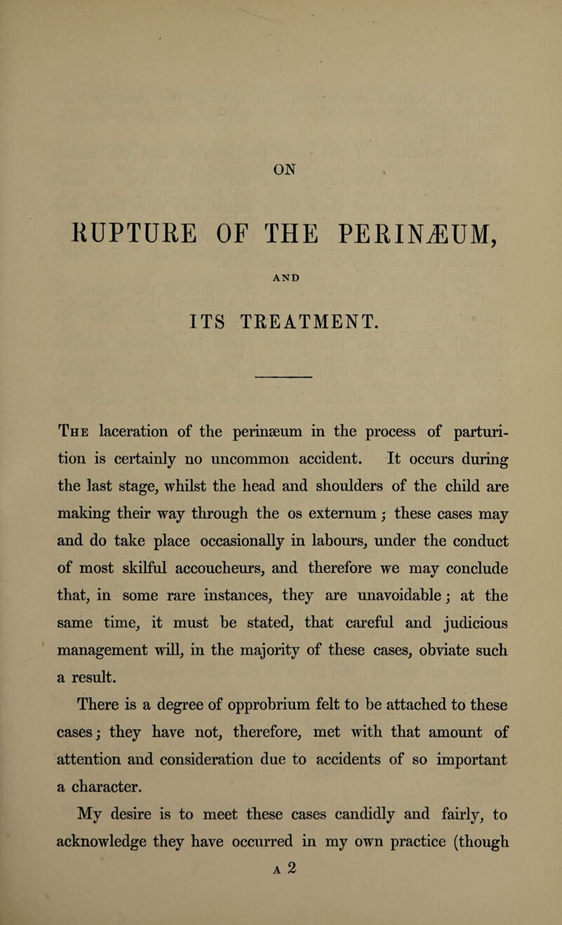 RUPTURE OF THE PERINEUM, AND ITS TREATMENT. The laceration of the perinseum in the process of parturi¬ tion is certainly no uncommon accident. It occurs during the last stage, whilst the head and shoulders of the child are making their way through the os externum; these cases may and do take place occasionally in labours, under the conduct of most skilful accoucheurs, and therefore we may conclude that, in some rare instances, they are unavoidable; at the same time, it must be stated, that careful and judicious management will, in the majority of these cases, obviate such a result. There is a degree of opprobrium felt to be attached to these cases; they have not, therefore, met with that amount of attention and consideration due to accidents of so important a character. My desire is to meet these cases candidly and fairly, to acknowledge they have occurred in my own practice (though a 2