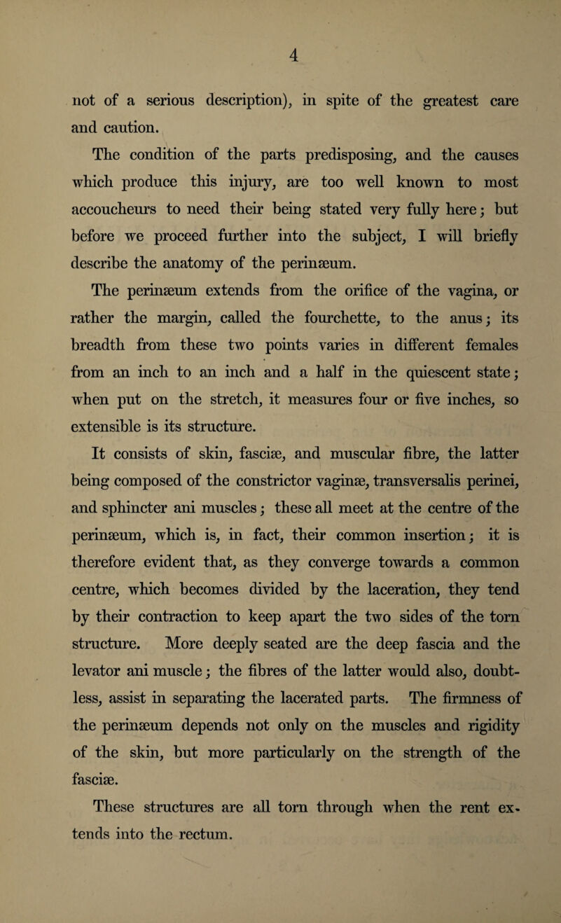 not of a serious description), in spite of the greatest care and caution. The condition of the parts predisposing, and the causes which produce this injury, are too well known to most accoucheurs to need their being stated very fully here; but before we proceed further into the subject, I will briefly describe the anatomy of the perinaeum. The perinaeum extends from the orifice of the vagina, or rather the margin, called the fourchette, to the anus; its breadth from these two points varies in different females from an inch to an inch and a half in the quiescent state; when put on the stretch, it measures four or five inches, so extensible is its structure. It consists of skin, fasciae, and muscular fibre, the latter being composed of the constrictor vaginae, transversalis perinei, and sphincter ani muscles; these all meet at the centre of the perinaeum, which is, in fact, their common insertion; it is therefore evident that, as they converge towards a common centre, which becomes divided by the laceration, they tend by their contraction to keep apart the two sides of the torn structure. More deeply seated are the deep fascia and the levator ani muscle; the fibres of the latter would also, doubt¬ less, assist in separating the lacerated parts. The firmness of the perinaeum depends not only on the muscles and rigidity of the skin, but more particularly on the strength of the fasciae. These structures are all torn through when the rent ex¬ tends into the rectum.