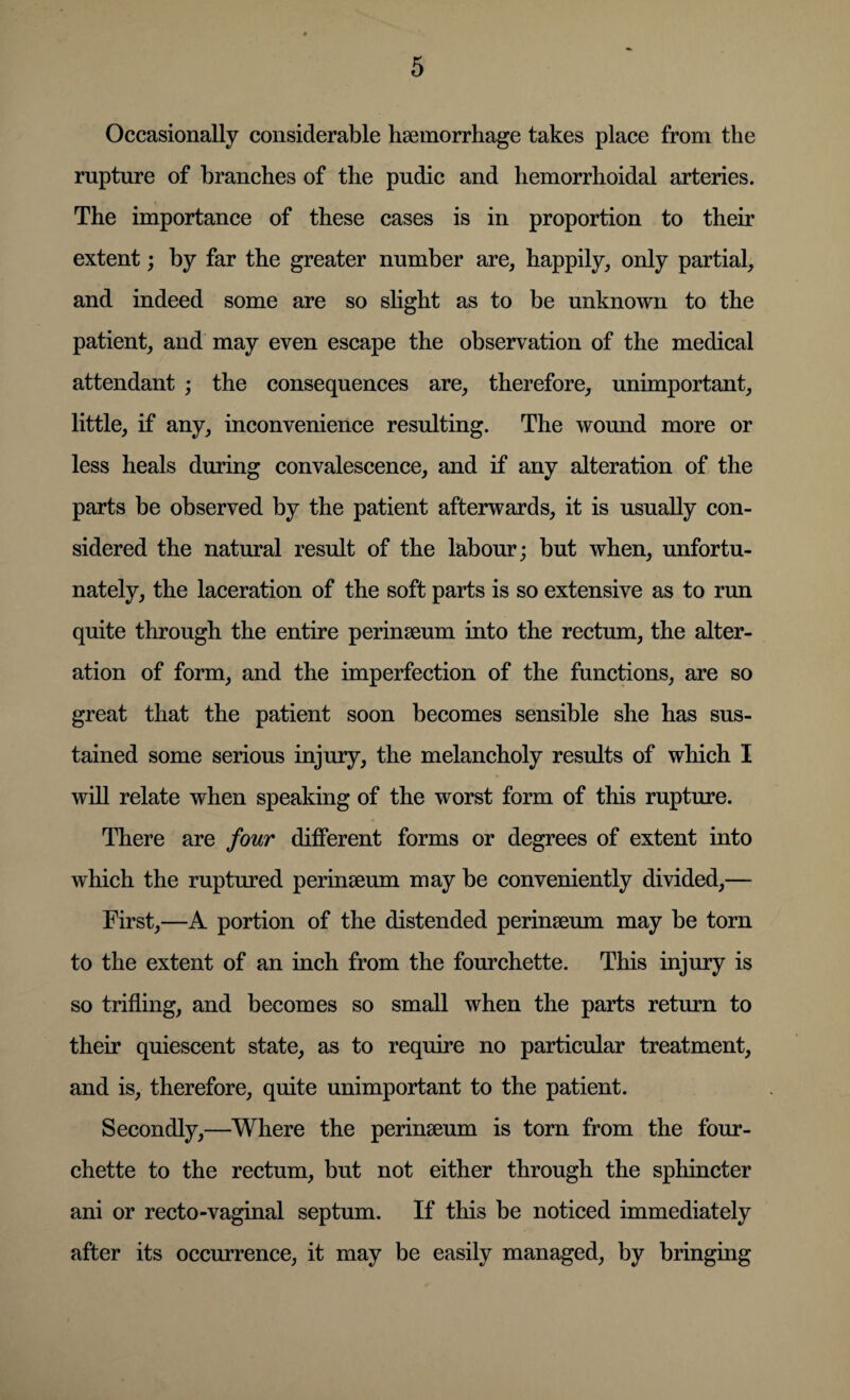 Occasionally considerable haemorrhage takes place from the rupture of branches of the pudic and hemorrhoidal arteries. The importance of these cases is in proportion to their extent; by far the greater number are, happily, only partial, and indeed some are so slight as to be unknown to the patient, and may even escape the observation of the medical attendant ; the consequences are, therefore, unimportant, little, if any, inconvenience resulting. The wound more or less heals during convalescence, and if any alteration of the parts be observed by the patient afterwards, it is usually con¬ sidered the natural result of the labour; but when, unfortu¬ nately, the laceration of the soft parts is so extensive as to run quite through the entire perinseum into the rectum, the alter¬ ation of form, and the imperfection of the functions, are so great that the patient soon becomes sensible she has sus¬ tained some serious injury, the melancholy results of which I will relate when speaking of the worst form of this rupture. There are four different forms or degrees of extent into which the ruptured perinseum may be conveniently divided,— First,—A portion of the distended perinseum may be torn to the extent of an inch from the fourchette. This injury is so trifling, and becomes so small when the parts return to their quiescent state, as to require no particular treatment, and is, therefore, quite unimportant to the patient. Secondly,—Where the perinseum is torn from the four¬ chette to the rectum, but not either through the sphincter ani or recto-vaginal septum. If this be noticed immediately after its occurrence, it may be easily managed, by bringing