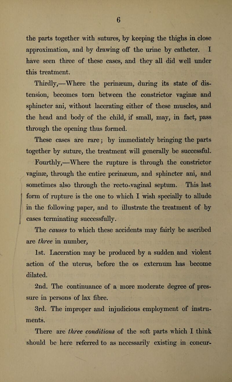 the parts together with sutures, by keeping the thighs in close approximation, and by drawing off the urine by catheter. I have seen three of these cases, and they all did well under this treatment. Thirdly,—Where the perinseum, during its state of dis¬ tension, becomes torn between the constrictor vaginae and sphincter ani, without lacerating either of these muscles, and the head and body of the child, if small, may, in fact, pass through the opening thus formed. These cases are rare; by immediately bringing the parts together by suture, the treatment will generally be successful. Fourthly,—Where the rupture is through the constrictor vaginae, through the entire perinaeum, and sphincter ani, and sometimes also through the recto-vaginal septum. This last form of rupture is the one to which I wish specially to allude in the following paper, and to illustrate the treatment of by 4 cases terminating successfully. The causes to which these accidents may fairly be ascribed are three in number, 1st. Laceration may be produced by a sudden and violent action of the uterus, before the os externum has become dilated. 2nd. The continuance of a more moderate degree of pres¬ sure in persons of lax fibre. 3rd. The improper and injudicious employment of instru¬ ments. There are three conditions of the soft parts which I think should be here referred to as necessarily existing in concur-