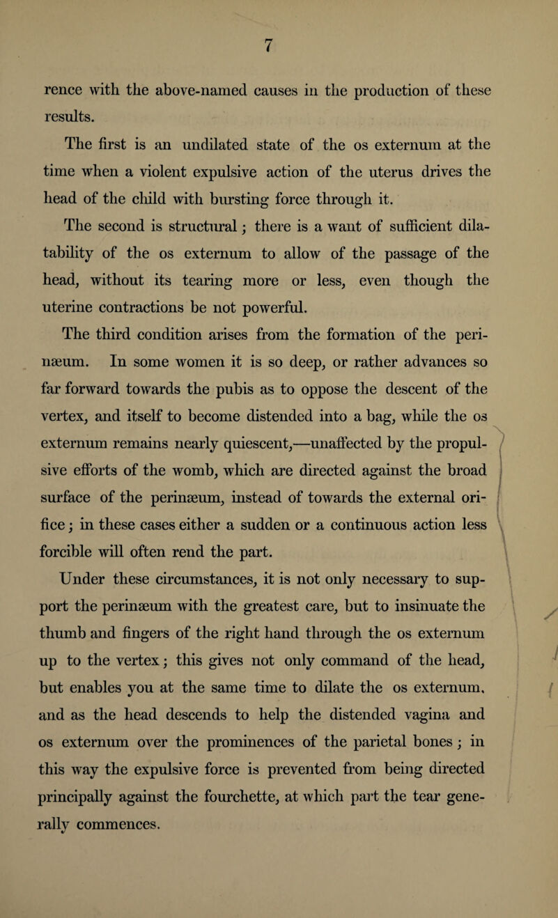 rence with the above-named causes in the production of these results. The first is an undilated state of the os externum at the time when a violent expulsive action of the uterus drives the head of the child with bursting force through it. The second is structural; there is a want of sufficient dila- tability of the os externum to allow of the passage of the head, without its tearing more or less, even though the uterine contractions be not powerful. The third condition arises from the formation of the peri¬ neum. In some women it is so deep, or rather advances so far forward towards the pubis as to oppose the descent of the vertex, and itself to become distended into a bag, while the os externum remains nearly quiescent,—unaffected by the propul¬ sive efforts of the womb, which are directed against the broad surface of the perinseum, instead of towards the external ori¬ fice ; in these cases either a sudden or a continuous action less forcible will often rend the part. Under these circumstances, it is not only necessary to sup¬ port the perinseum with the greatest care, but to insinuate the thumb and fingers of the right hand through the os externum up to the vertex; this gives not only command of the head, but enables you at the same time to dilate the os externum, and as the head descends to help the distended vagina and os externum over the prominences of the parietal bones; in this way the expulsive force is prevented from being directed principally against the fourchette, at which pail the tear gene¬ rally commences.