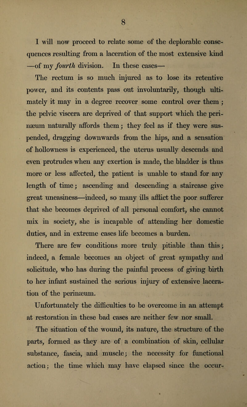 I will now proceed to relate some of the deplorable conse¬ quences resulting from a laceration of the most extensive kind —of my fourth division. In these cases— The rectum is so much injured as to lose its retentive power, and its contents pass out involuntarily, though ulti¬ mately it may in a degree recover some control over them ; the pelvic viscera are deprived of that support which the peri- nseum naturally affords them; they feel as if they were sus¬ pended, dragging downwards from the hips, and a sensation of hollowness is experienced, the uterus usually descends and even protrudes when any exertion is made, the bladder is thus more or less affected, the patient is unable to stand for any length of time; ascending and descending a staircase give great uneasiness—indeed, so many ills afflict the poor sufferer that she becomes deprived of all personal comfort, she cannot mix in society, she is incapable of attending her domestic duties, and in extreme cases life becomes a burden. There are few conditions more truly pitiable than this; indeed, a female becomes an object of great sympathy and solicitude, who has during the painful process of giving birth to her infant sustained the serious injury of extensive lacera¬ tion of the perinseum. Unfortunately the difficulties to be overcome in an attempt at restoration in these bad cases are neither few nor small. The situation of the wound, its nature, the structure of the parts, formed as they are of a combination of skin, cellular substance, fascia, and muscle; the necessity for functional action; the time which may have elapsed since the occur-