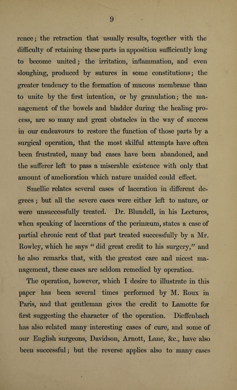 rence; the retraction that usually results, together with the difficulty of retaining these parts in apposition sufficiently long to become united; the irritation, inflammation, and even sloughing, produced by sutures in some constitutions; the greater tendency to the formation of mucous membrane than to unite by the first intention, or by granulation; the ma¬ nagement of the bowels and bladder during the healing pro¬ cess, are so many and great obstacles in the way of success in our endeavours to restore the function of those parts by a surgical operation, that the most skilful attempts have often been frustrated, many bad cases have been abandoned, and the sufferer left to pass a miserable existence with only that amount of amelioration which nature unaided could effect. Smellie relates several cases of laceration in different de¬ grees ; but all the severe cases were either left to nature, or were unsuccessfully treated. Dr. Blundell, in his Lectures, when speaking of lacerations of the perinseum, states a case of partial chronic rent of that part treated successfully by a Mr. Rowley, which he says “ did great credit to his surgery,” and he also remarks that, with the greatest care and nicest ma¬ nagement, these cases are seldom remedied by operation. The operation, however, which I desire to illustrate in this paper has been several times performed by M. Roux in Paris, and that gentleman gives the credit to Lamotte for first suggesting the character of the operation. Dieffenbach has also related many interesting cases of cure, and some of our English surgeons, Davidson, Arnott, Lane, &c., have also been successful; but the reverse applies also to many cases