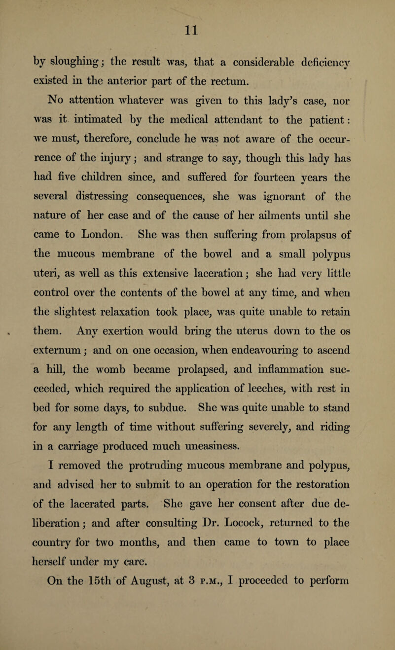 by sloughing; the result was, that a considerable deficiency existed in the anterior part of the rectum. No attention whatever was given to this lady’s case, nor was it intimated by the medical attendant to the patient: we must, therefore, conclude he was not aware of the occur¬ rence of the injury; and strange to say, though this lady has had five children since, and suffered for fourteen years the several distressing consequences, she was ignorant of the nature of her case and of the cause of her ailments until she came to London. She was then suffering from prolapsus of the mucous membrane of the bowel and a small polypus uteri, as well as this extensive laceration; she had very little control over the contents of the bowel at any time, and when the slightest relaxation took place, was quite unable to retain them. Any exertion would bring the uterus down to the os externum; and on one occasion, when endeavouring to ascend a hill, the womb became prolapsed, and inflammation suc¬ ceeded, which required the application of leeches, with rest in bed for some days, to subdue. She was quite unable to stand for any length of time without suffering severely, and riding in a carriage produced much uneasiness. I removed the protruding mucous membrane and polypus, and advised her to submit to an operation for the restoration of the lacerated parts. She gave her consent after due de¬ liberation ; and after consulting Dr. Locock, returned to the country for two months, and then came to town to place herself under my care. On the 15th of August, at 3 p.m., I proceeded to perform