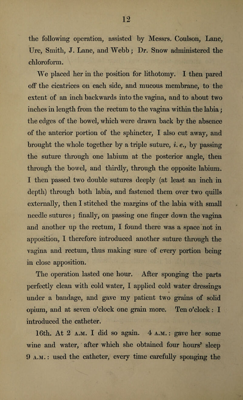 the following operation, assisted by Messrs. Coulson, Lane, Ure, Smith, J. Lane, and Webb; Dr. Snow administered the chloroform. We placed her in the position for lithotomy. I then pared off the cicatrices on each side, and mucous membrane, to the extent of an inch backwards into the vagina, and to about two inches in length from the rectum to the vagina within the labia; the edges of the bowel, which were drawn back by the absence of the anterior portion of the sphincter, I also cut away, and brought the whole together by a triple suture, i. e., by passing the suture through one labium at the posterior angle, then through the bowel, and thirdly, through the opposite labium. I then passed two double sutures deeply (at least an inch in depth) through both labia, and fastened them over two quills externally, then I stitched the margins of the labia with small needle sutures • finally, on passing one finger down the vagina and another up the rectum, I found there was a space not in apposition, I therefore introduced another suture through the vagina and rectum, thus making sure of every portion being in close apposition. The operation lasted one hour. After sponging the parts perfectly clean with cold water, I applied cold water dressings under a bandage, and gave my patient two grains of solid opium, and at seven o’clock one grain more. Ten o’clock : I introduced the catheter. 16th. At 2 a.m. I did so again. 4 a.m. : gave her some wine and water, after which she obtained four hours’ sleep 9 a.m. : used the catheter, every time carefully sponging the