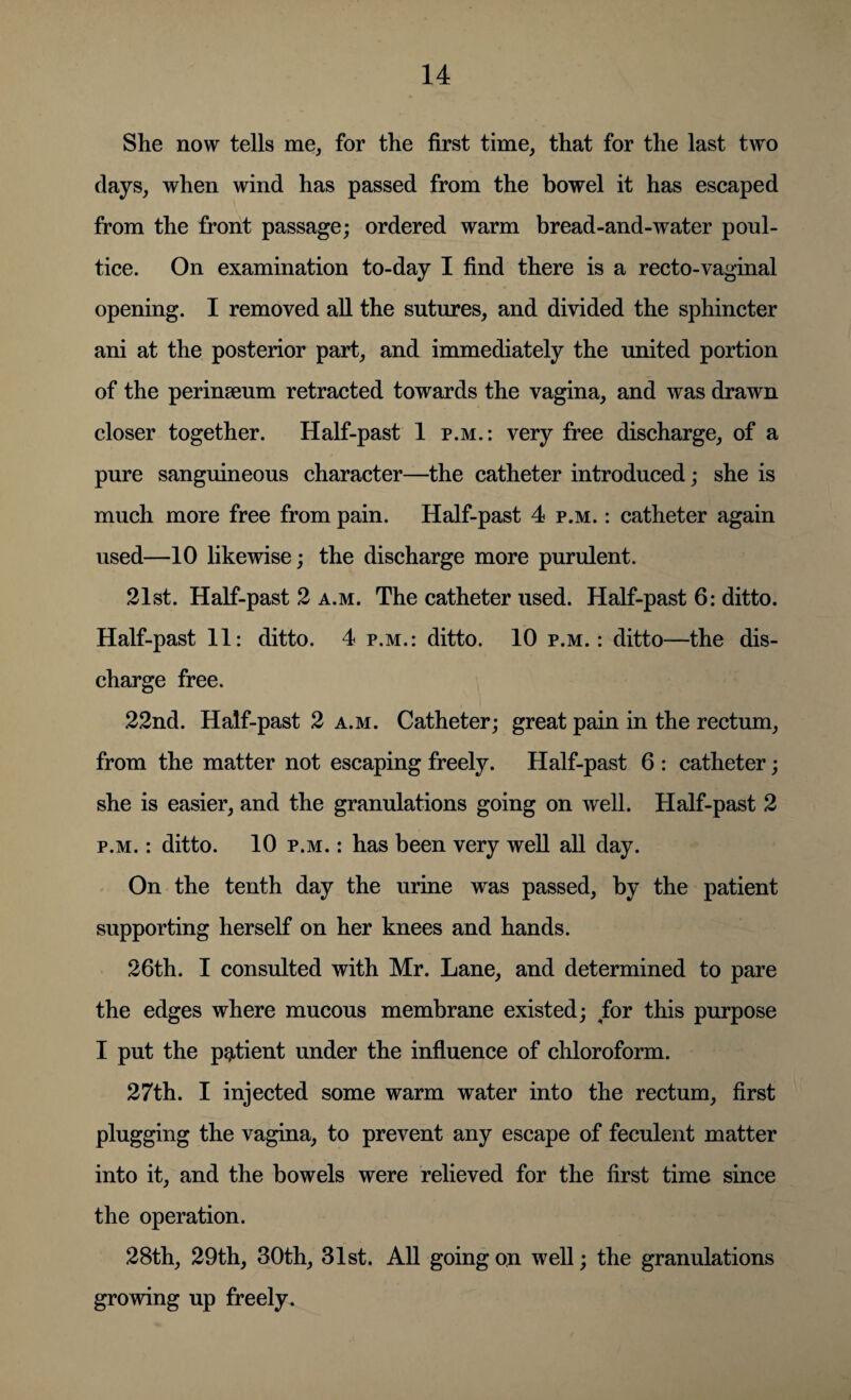 She now tells me, for the first time, that for the last two days, when wind has passed from the bowel it has escaped from the front passage; ordered warm bread-and-water poul¬ tice. On examination to-day I find there is a recto-vaginal opening. I removed all the sutures, and divided the sphincter ani at the posterior part, and immediately the united portion of the perinseum retracted towards the vagina, and was drawn closer together. Half-past 1 p.m.: very free discharge, of a pure sanguineous character—the catheter introduced; she is much more free from pain. Half-past 4 p.m. : catheter again used—10 likewise; the discharge more purulent. 21st. Half-past 2 a.m. The catheter used. Half-past 6: ditto. Half-past 11: ditto. 4 p.m.: ditto. 10 p.m.: ditto—the dis¬ charge free. 22nd. Half-past 2 a.m. Catheter; great pain in the rectum, from the matter not escaping freely. Half-past 6 : catheter; she is easier, and the granulations going on well. Half-past 2 p.m. : ditto. 10 p.m. : has been very well all day. On the tenth day the urine was passed, by the patient supporting herself on her knees and hands. 26th. I consulted with Mr. Lane, and determined to pare the edges where mucous membrane existed; for this purpose I put the patient under the influence of chloroform. 27th. I injected some warm water into the rectum, first plugging the vagina, to prevent any escape of feculent matter into it, and the bowels were relieved for the first time since the operation. 28th, 29th, 30th, 31st. All going on well; the granulations growing up freely.