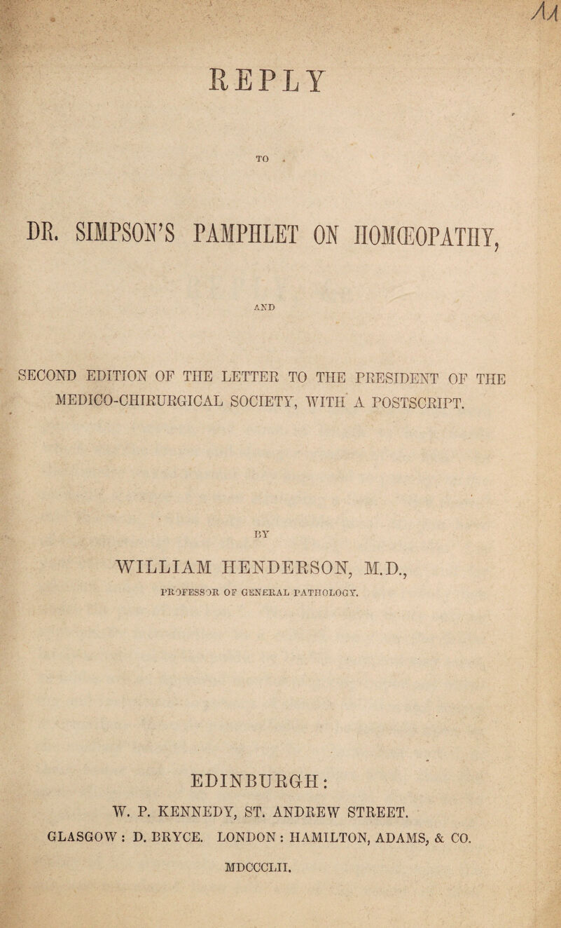 REPLY DR. SIMPSON’S PAMPHLET ON IIOMffiOPATIIT, AND SECOND EDITION OF THE LETTER TO THE PRESIDENT OF THE MEDICO-CHIRURGICAL SOCIETY, WITH A POSTSCRIPT. V,Y WILLIAM HENDEESON, M.D., PEOFESSOE OF GENEEAL PATHOLOGY. EDINBUEGH: W. P. KENNEDY, ST. ANDREW STREET. • GLASGOW ; D. BRYCE. LONDON ; HAMILTON, ADAMS, & CO. MDCCCLII.