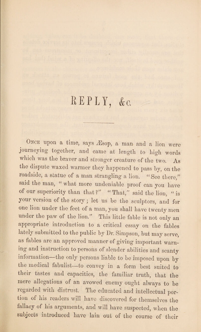 O^^CE upon a time, says iEsop, a man and a lion were journeying together, and came at length to high words which was the braver and stronger creature of the two. As the dispute waxed warmer they happened to pass by, on the roadside, a statue of a man strangling a lion. ^‘See there,^’ said the man, wdiat more undeniable proof can you have of our superiority than that V’ “ Tlmt,” said the lion, is your version of the story ; let us be the sculptors, and for one lion under the feet of a man, you shall have twenty men under the paw of the lion.^^ This little fable is not only an appropriate introduction to a critical essay on the fables lately submitted to the public by Dr, Simpson, but may serve, as fables are an approved manner of giving important warn¬ ing and instruction to persons of slender a.bilities and scanty information—the only persons liable to be imposed upon by the medical fabulist—to convey in a form best suited to their tastes and capacities, the familiar truth, that the mere allegations of an avowed enemy ought always to be regaided with distrust, dhe educated and intellectual por¬ tion of his readers will have discovered for themselves the fallacy of his arguments, and will have suspected, when the subjects introduced have lain out of the course of their