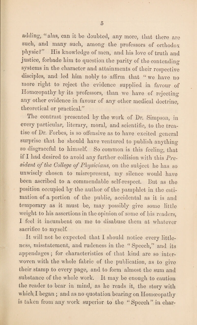 0 adding, ^^alas, can it be doubted, any more, that there are such, and many sucli, among the professors of orthodox physic?'' His knowledge of men, and bis love of truth and justice, forbade him to question the parity of the contending systems in the character and attainments of their respective disciples, and led him nobly to affirm that we have no more right to reject the evidence supplied in favour of Homoeopathy by its professors, than we have of rejecting any other evidence in favour of any otiier medical doctrine, theoretical or practical. The contrast presented by the work of Dr. Simpson, in every particular, literary, moral, and scientific, to the trea¬ tise of Dr, Forbes, is so offensive as to have excited general surprise that he should have ventured to publish anything so disgraceful to himself. So common is this feeling, that if I had desired to avoid any further collision with this Pre¬ sident of the College of Physicians, on the subject he has so unwisely chosen to misrepresent, my silence would have been ascribed to a commendable self-respect. But as the position occupied by the author of the pamphlet in the esti¬ mation of a portion of the public, accidental as it is and temporary as it must be, may possibly give some little weight to his assertions in the opinion of some of I]is readers, I feel it incumbent on me to disabuse them at whatever sacrifice to myself It will not be expected that I should notice every little¬ ness, misstatement, and rudeness in the “ Speech, and its appendages ; for characteristics of that kind are so inter¬ woven with the whole ffibric of the publication, as to give their stamp to every page, and to form almost the sum and substance of the whole work. It may be enough to caution the reader to bear in mind, as he reads it, the story with which.I began ; and as no quotation bearing on Homoeopathy is taken from any work superior to the ‘‘Speech in char-