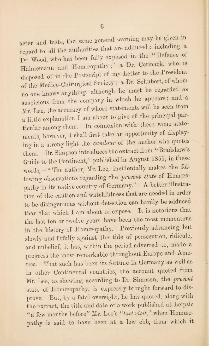 acter and taste, the same general warning may be given in regard to all the authorities that are adduced including a Dr Wood, who has been fully exposed in tie e eiioe o Hahnemann and IlonuBopathy ” a Dr. Cormack who is disposed of in the Postscript of my Letter to the President of the Medico-Chirurgical Society ; a Dr. Schubert, of whom no one knows anything, although he must be regarded as suspicious from the company in winch he appears; and a Mr. Lee, the accuracy of whose statements will be seen from a little explanation I am about to give of the principal par¬ ticular among them. In connexion with these same state¬ ments, however, I shall first take an opportunity of display¬ ing iiAa strong light the candour of the author who quotes them. Dr. Simpson introduces the extract from “ Bradshaw s Guide to the Continent published in August 1851, in these words,—“ The author, Mr. Lee, incidentally makes the fol¬ lowing observations regarding the present state of Homoeo¬ pathy in its native country of Germany.'' A better illustra¬ tion of the caution and watchfulness that are needed in ordei to be disingenuous without detection can hardly be adduced than that which I am about to expose. It is notorious that the last ten or twelve years have been the most momentous in the history of Homoeopathy. Previously advancing but slowly and fitfully against the tide of persecution, ridicule, and unbelief, it has, within the period adverted to, made a progress the most remarkable throughout Europe and Ame¬ rica. That such has been its fortune in Germany as well as in other Continental countries, the account quoted from Mr. Lee, as shewing, according to Dr. Simpson, the present state of Homoeopathy, is expressly brought forward to dis¬ prove. But, by a fatal oversight, he has quoted, along with the extract, the title and date of a work published at Leipsic ^^a few months before Mr. Lee's ''last visit,’' when Homoeo¬ pathy is said to have been at a low ebb, from which, it