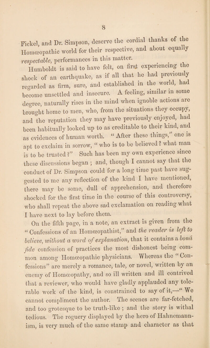 Fickel, and Dr. Simpson, deserve the cordial thanks of the Homceopathic world for their respective, and about equady respectable, performances in this matter. Humboldt is said to have felt, on firat experiencing the shook of an earthquake, as if all that he had previously regarded as firm, sure, and established in the world, had become unsettled and insecure. A feeling, similar ni some degree, naturally rises in the mind when ignoble actions aio brought home to men, who, from the situations they occupy, and the reputation they may have previously enjoyed, had been habitually looked up to as creditable to their kind, and as evidences of human worth. “ After these things, one is apt to exclaim in sorrow, “ who is to bo believed ? what man is to be trusted ?” Such has been my own experience since these discussions began ; and, though I cannot say that the conduct of Dr. Simpson could for a long time past have sug¬ gested to me any reflection of the kind I have mentioned, there may be some, dull of apprehension, and therefore shocked for the first time in the course of this controversy, who shall repeat the above sad exclamation on reading what I have next to lay before them. On the fifth page, in a note, an extract is given fioin the Confessions of an Hoinoeopathist, and the readei is left to believe, ivitliout a woixl of explanation, that it contains a bona fide confession of practices the most dishonest being com¬ mon among Homoeopathic physicians. Whereas the Con¬ fessions^^ are merely a romance, tale, or novel, written by an enemy of Homoeopathy, and so ill written and ill contiived that a reviewer, who would have gladly applauded any tole¬ rable work of the kind, is constrained to say of it, ^ We cannot compliment the author. The scenes are far-fetched, and too grotesque to be truth-like ; and the story is withal tedious. The roguery displayed by the hero of Hahnemann- ism, i-s very much of the Siime stamp and character as that