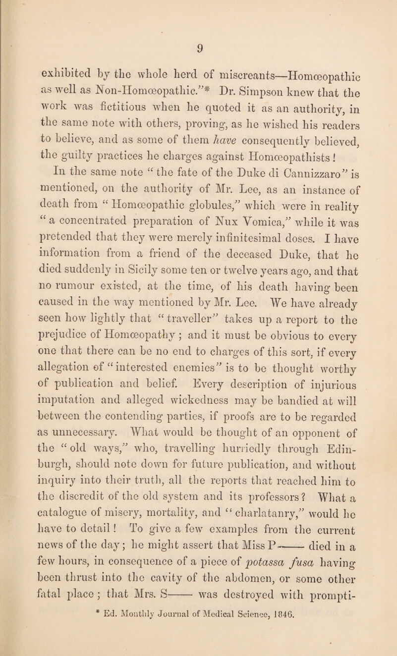 exhibited hy the whole herd of miscreants—Homoeopathic as well as IN on-IIomoeopathic/''^' Dr. Simpson knew that the work was fictitious when he quoted it as an authority, in the same note with others, proving, as he wished his readers to believe, and as some of them have consequently believed, the guilty practices he charges against Homoeopathists! In the same note “ the fate of the Duke di Cannizzaro^'’ is mentioned, on the authority of Mr. Lee, as an instance of death from “ Homoeopathic globules,'' which were in reality '' a concentrated preparation of Nux Vomica, while it was pretended that they were merely infinitesimal doses. I have information from a friend of the deceased Duke, that he died suddenly in Sicily some ten or twelve years ago, and that no rumour existed, at the time, of his death having been caused in the way mentioned by Mr. Lee. We have already seen how lightly that “ traveller takes up a report to the prejudice of Homoeopathy ; and it must be obvious to every one that there can be no end to charges of this sort, if every allegation of “ interested enemies is to be thought worthy of publication and belief. Every description of injurious imputation and alleged wickedness may be bandied at will between the contending parties, if proofs are to be regarded as unnecesstiry. What would be thought of an opponent of the old ways, who, travelling hurriedly through Edin¬ burgh, should note down for future publication, and without inquiry into their truth, all the reports that reached him to the discredit of the old system and its professors ? What a catalogue of misery, mortality, and charlatanry, would he have to detail! To give a few examples from the current news of the day; he might assert that MissP^-died in a few hours, in consequence of a piece of y)otassa fusa having been thrust into the cavity of the abdomen, or some other fatal place ; that Mrs. S- was destroyed with prompti- * Ed. Monthly Journal of Medical Science, 1846.