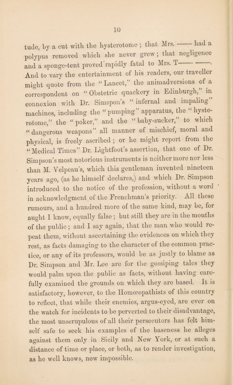 tude, by a cut with the hysterotome ; that Mrs.-had a polypus removed which she never grew; that negligence and a sponge-tent proved rapidly fatal to Mis. 1 • And to vary the entertainment of his readers, our traveller might quote from the “Lancet, the animadversions of a correspondent on “ Obstetric quackery in Edinburgh, in connexion wdth Dr. Simspon s “ infernal and impaling machines, including the “ pumping apparatus, Die “ hyste¬ rotome, the “poker, and the “baby-sucker, to which “ dangerous weapons all manner of mischief, moial and physical, is freely ascribed ; or he might report from the “Medical Times Dr. LightfooDs assertion, that one of Dr. SimpsoiTs most notorious instruments is neither more nor less than M. Velpeau’s, which this gentleman invented nineteen years ago, (as he himself declares,) and which Di. Simpson introduced to the notice of the profession, without a word in acknowledgment of the Frenchmans priority. All these rumours, and a hundred more of the same kind, may be, foi aught I know, equally false ; but still they are in the mouths of the public ; and I say again, that the man who would re¬ peat them, without ascertaining the evidences on which they rest, as facts damaging to the cliaracter of the common prac¬ tice, or any of its professors, would be as justly to blame as Dr. Simpson and Mr. Lee are for the gossiping tales they would palm upon the public as facts, without having care¬ fully examined the grounds on which they are based. It is satisfactory, however, to the Homoeopathists of this country to reflect, that while their enemies, argus-eyed, are ever on the watch for incidents to be perverted to their disadvantage, the most unscrupulous of all their persecutors has felt him¬ self safe to seek his examples of the baseness he alleges against them only in Sicily and New York, or at such a distance of time or place, or both, as to render investigation, as he well knows, now impossible.