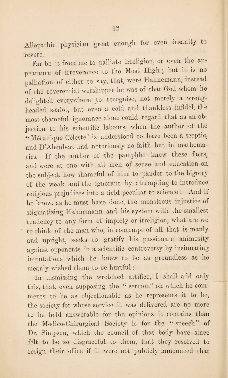 Allopathic physloiaa great enough for oven insanity to revere. Far be it from me to palliate irreligion, or even tlie ap¬ pearance of irreverence to the Most High ; but it is no palliation of either to say, that, were Hahnemann, instead of the reverential worshipper be was of that Grod whom he delighted everywhere ^to recognise, not merely a wrong¬ headed ze'alot, but even a cold and thankless infidel, the most shameful ignorance alone could regard that as an ob¬ jection to his scientific labours, when the author of the Mecanic[ue Celeste^^ is understood to have been a sceptic, and D’Alembert had notoriously no faith but in mathema¬ tics. If the author of the pamphlet knew these facts, and were at one with all men of sense and education on the subject, how shameful of him to pander to the bigotiy of the weak and the ignorant by attempting to introduce religious prejudices into a field peculiar to science ! And if he knew, as he must have done, the monstrous injustice of stigmatizing Hahnemann and his system with the smallest tendency to any form of impiety or irreligion, what are we to think of the man who, in contempt of all that is manly and upright, seeks to gratify his passionate animosity against opponents in a scientific controversy by insinuating imputations which he knew to be as groundless as he meanly wished them to be hurtful ? In dismissing the wretched artifice, I shall add only this, that, even supposing the “ sermon” on which he com¬ ments to be as objectionable as he represents it to be, the society for whose service it was delivered are no more to be held answerable for the opinions it contains than the Medico-Chirurgical Society is for the “ speech” of Dr. Simpson, which the council of that body have since felt to be so disgraceful to them, that they resolved to resign their ofiice if it were not publicly announced that