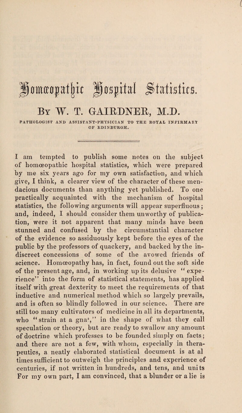 flECCCri By W. T. GAIRDNER, M.D. PATHOLOGIST AND ASSISTANT-PHYSICIAN TO THE ROYAL INFIRMARY OF EDINBURGH. I am tempted to publish some notes on the subject of homoeopathic hospital statistics, which were prepared by me six years ago for my own satisfaction, and which give, I think, a clearer view of the character of these men¬ dacious documents than anything yet published. To one practically acquainted with the mechanism of hospital statistics, the following arguments will appear superfluous ; and, indeed, I should consider them unworthy of publica¬ tion, were it not apparent that many minds have been stunned and confused by the circumstantial character of the evidence so assiduously kept before the eyes of the public by the professors of quackery, and backed by the in¬ discreet concessions of some of the avowed friends of science. Homoeopathy has, in fact, found out the soft side of the present age, and, in working up its delusive “ expe¬ rience” into the form of statistical statements, has applied itself with great dexterity to meet the requirements of that inductive and numerical method which so largely prevails, and is often so blindly followed in our science. There are still too many cultivators of medicine in all its departments, who “strain at a gnaf,” in the shape of what they call speculation or theory, but are ready to swallow any amount of doctrine which professes to be founded simply on facts; and there are not a few, with whom, especially in thera¬ peutics, a neatly elaborated statistical document is at al times sufficient to outweigh the principles and experience of centuries, if not written in hundreds, and tens, and units