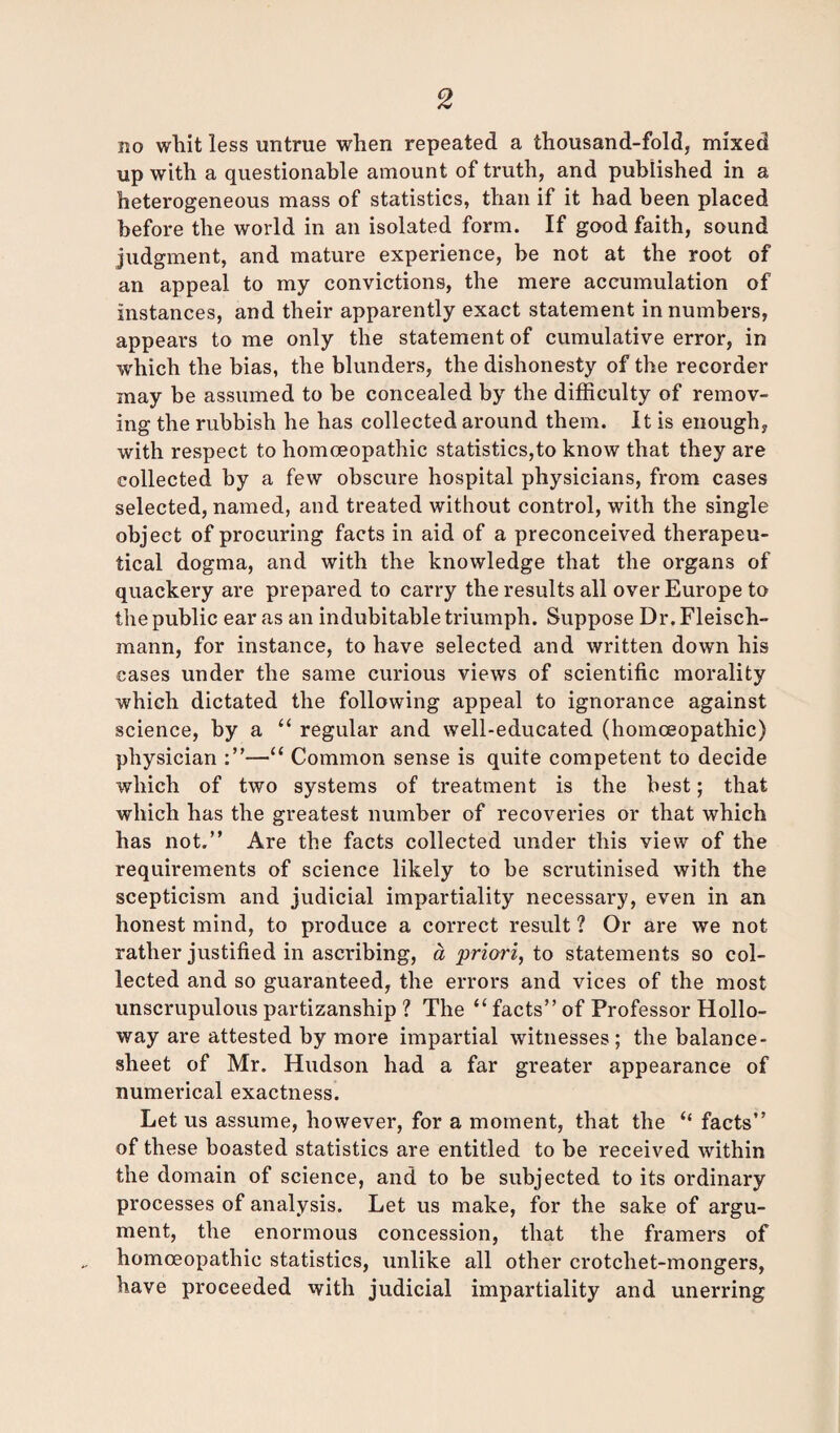 no whit less untrue when repeated a thousand-fold, mixed up with a questionable amount of truth, and published in a heterogeneous mass of statistics, than if it had been placed before the world in an isolated form. If good faith, sound judgment, and mature experience, be not at the root of an appeal to my convictions, the mere accumulation of instances, and their apparently exact statement in numbers, appears to me only the statement of cumulative error, in which the bias, the blunders, the dishonesty of the recorder may be assumed to be concealed by the difficulty of remov¬ ing the rubbish he has collected around them. It is enough, with respect to homoeopathic statistics,to know that they are collected by a few obscure hospital physicians, from cases selected, named, and treated without control, with the single object of procuring facts in aid of a preconceived therapeu¬ tical dogma, and with the knowledge that the organs of quackery are prepared to carry the results all over Europe to the public ear as an indubitable triumph. Suppose Dr. Fleisch- mann, for instance, to have selected and written down his cases under the same curious views of scientific morality which dictated the following appeal to ignorance against science, by a “ regular and well-educated (homoeopathic) physician :”—“ Common sense is quite competent to decide which of two systems of treatment is the best; that which has the greatest number of recoveries or that which has not.” Are the facts collected under this view of the requirements of science likely to be scrutinised with the scepticism and judicial impartiality necessary, even in an honest mind, to produce a correct result ? Or are we not rather justified in ascribing, a priori, to statements so col¬ lected and so guaranteed, the errors and vices of the most unscrupulous partizanship ? The “ facts” of Professor Hollo¬ way are attested by more impartial witnesses; the balance- sheet of Mr. Hudson had a far greater appearance of numerical exactness. Let us assume, however, for a moment, that the “ facts” of these boasted statistics are entitled to be received within the domain of science, and to be subjected to its ordinary processes of analysis. Let us make, for the sake of argu¬ ment, the enormous concession, that the framers of homoeopathic statistics, unlike all other crotchet-mongers, have proceeded with judicial impartiality and unerring