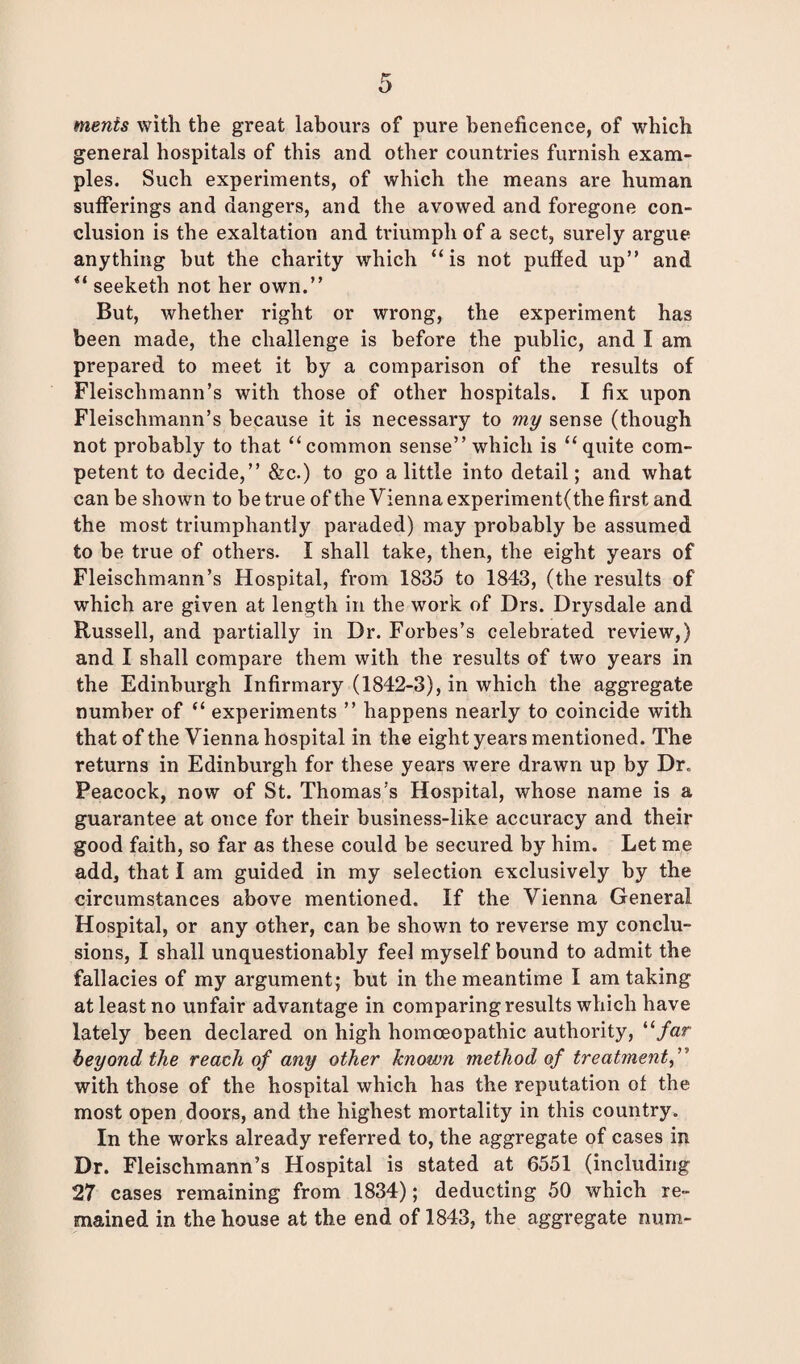 merits with the great labours of pure beneficence, of which general hospitals of this and other countries furnish exam¬ ples. Such experiments, of which the means are human sufferings and dangers, and the avowed and foregone con¬ clusion is the exaltation and triumph of a sect, surely argue anything but the charity which “is not puffed up” and “ seeketh not her own.” But, whether right or wrong, the experiment has been made, the challenge is before the public, and I am prepared to meet it by a comparison of the results of Fleischmann’s with those of other hospitals. I fix upon Fleischmann’s because it is necessary to my sense (though not probably to that “common sense” which is “quite com¬ petent to decide,” &c.) to go a little into detail; and what can be shown to be true of the Vienna experiment(the first and the most triumphantly paraded) may probably be assumed to be true of others. I shall take, then, the eight years of Fleischmann’s Hospital, from 1835 to 1843, (the results of which are given at length in the work of Drs. Drysdale and Russell, and partially in Dr. Forbes’s celebrated review,) and I shall compare them with the results of two years in the Edinburgh Infirmary (1842-3), in which the aggregate number of “ experiments ” happens nearly to coincide with that of the Vienna hospital in the eight years mentioned. The returns in Edinburgh for these years were drawn up by Dr. Peacock, now of St. Thomas’s Hospital, whose name is a guarantee at once for their business-like accuracy and their good faith, so far as these could be secured by him. Let me add, that I am guided in my selection exclusively by the circumstances above mentioned. If the Vienna General Hospital, or any other, can be shown to reverse my conclu¬ sions, I shall unquestionably feel myself bound to admit the fallacies of my argument; but in the meantime I am taking at least no unfair advantage in comparing results which have lately been declared on high homoeopathic authority, “far beyond the reach of any other known method of treatment, ” with those of the hospital which has the reputation of the most open doors, and the highest mortality in this country. In the works already referred to, the aggregate of cases in Dr. Fleischmann’s Hospital is stated at 6551 (including 27 cases remaining from 1834); deducting 50 which re¬ mained in the house at the end of 1843, the aggregate num-