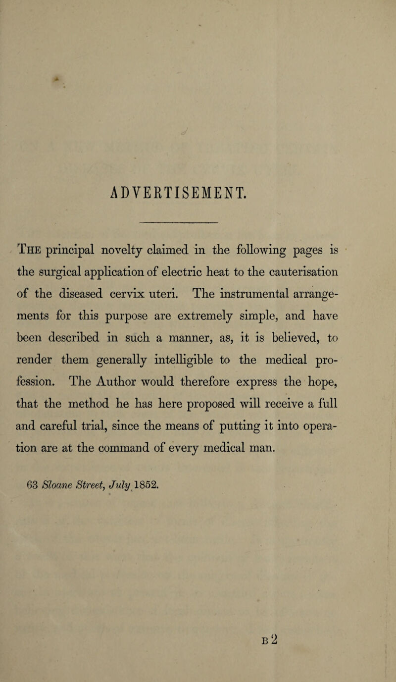 ADVERTISEMENT. The principal novelty claimed in the following pages is the surgical application of electric heat to the cauterisation of the diseased cervix uteri. The instrumental arrange¬ ments for this purpose are extremely simple, and have been described in such a manner, as, it is believed, to render them generally intelligible to the medical pro¬ fession. The Author would therefore express the hope, that the method he has here proposed will receive a full and careful trial, since the means of putting it into opera¬ tion are at the command of every medical man. 63 Sloane Street, July 1852.