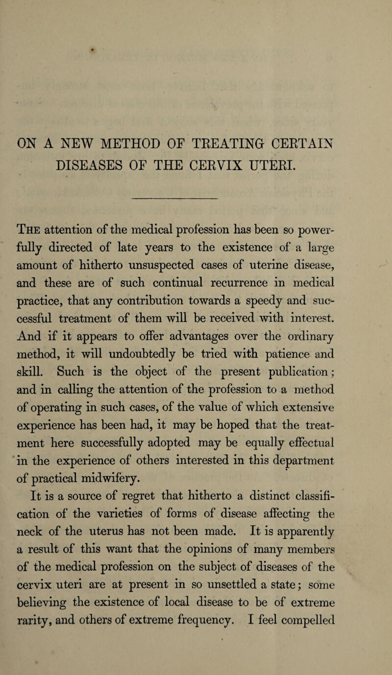 ON A NEW METHOD OF TREATING CERTAIN DISEASES OF THE CERVIX UTERI. The attention of the medical profession has been so power¬ fully directed of late years to the existence of a large amount of hitherto unsuspected cases of uterine disease, and these are of such continual recurrence in medical practice, that any contribution towards a speedy and suc¬ cessful treatment of them will be received with interest. And if it appears to offer advantages over the ordinary method, it will undoubtedly be tried with patience and skill. Such is the object of the present publication; and in calling the attention of the profession to a method of operating in such cases, of the value of which extensive experience has been had, it may be hoped that the treat¬ ment here successfully adopted may be equally effectual in the experience of others interested in this department of practical midwifery. It is a source of regret that hitherto a distinct classifi¬ cation of the varieties of forms of disease affecting the neck of the uterus has not been made. It is apparently a result of this want that the opinions of many members of the medical profession on the subject of diseases of the cervix uteri are at present in so unsettled a state; some believing the existence of local disease to be of extreme rarity, and others of extreme frequency. I feel compelled