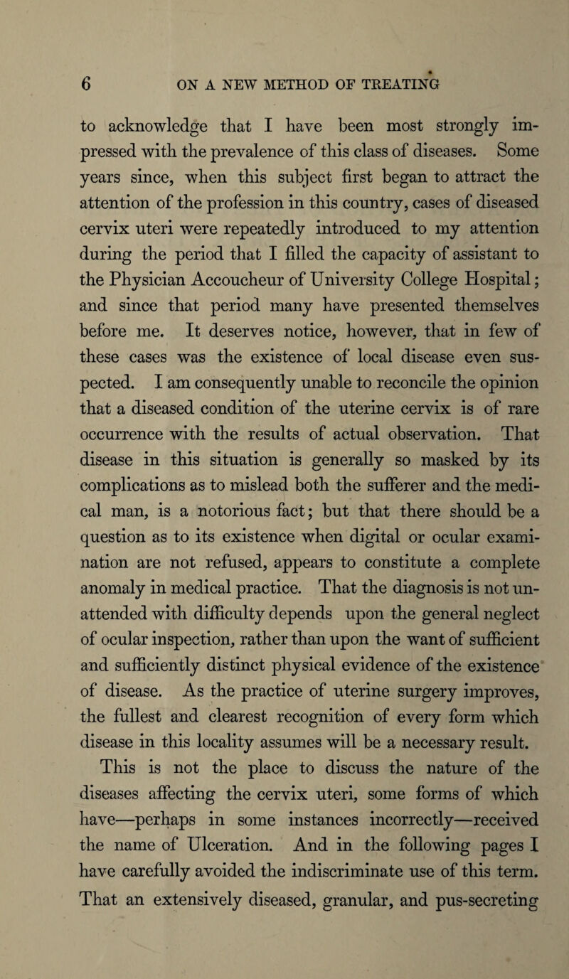 to acknowledge that I have been most strongly im¬ pressed with the prevalence of this class of diseases. Some years since, when this subject first began to attract the attention of the profession in this country, cases of diseased cervix uteri were repeatedly introduced to my attention during the period that I filled the capacity of assistant to the Physician Accoucheur of University College Plospital; and since that period many have presented themselves before me. It deserves notice, however, that in few of these cases was the existence of local disease even sus¬ pected. I am consequently unable to reconcile the opinion that a diseased condition of the uterine cervix is of rare occurrence with the results of actual observation. That disease in this situation is generally so masked by its complications as to mislead both the sufferer and the medi¬ cal man, is a notorious fact; but that there should be a question as to its existence when digital or ocular exami¬ nation are not refused, appears to constitute a complete anomaly in medical practice. That the diagnosis is not un¬ attended with difficulty depends upon the general neglect of ocular inspection, rather than upon the want of sufficient and sufficiently distinct physical evidence of the existence of disease. As the practice of uterine surgery improves, the fullest and clearest recognition of every form which disease in this locality assumes will be a necessary result. This is not the place to discuss the nature of the diseases affecting the cervix uteri, some forms of which have—perhaps in some instances incorrectly—received the name of Ulceration. And in the following pages I have carefully avoided the indiscriminate use of this term. That an extensively diseased, granular, and pus-secreting